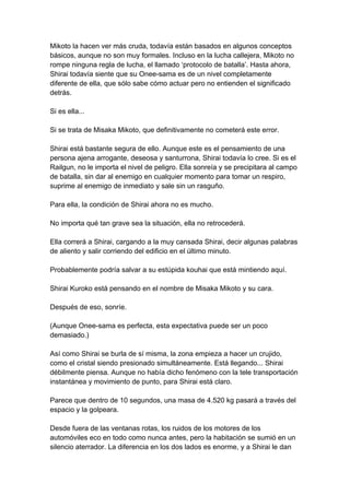 Mikoto la hacen ver más cruda, todavía están basados en algunos conceptos básicos, aunque no son muy formales. Incluso en la lucha callejera, Mikoto no rompe ninguna regla de lucha, el llamado ‘protocolo de batalla’. Hasta ahora, Shirai todavía siente que su Onee-sama es de un nivel completamente diferente de ella, que sólo sabe cómo actuar pero no entienden el significado detrás. Si es ella... Si se trata de Misaka Mikoto, que definitivamente no cometerá este error. Shirai está bastante segura de ello. Aunque este es el pensamiento de una persona ajena arrogante, deseosa y santurrona, Shirai todavía lo cree. Si es el Railgun, no le importa el nivel de peligro. Ella sonreía y se precipitara al campo de batalla, sin dar al enemigo en cualquier momento para tomar un respiro, suprime al enemigo de inmediato y sale sin un rasguño. Para ella, la condición de Shirai ahora no es mucho. No importa qué tan grave sea la situación, ella no retrocederá. Ella correrá a Shirai, cargando a la muy cansada Shirai, decir algunas palabras de aliento y salir corriendo del edificio en el último minuto. Probablemente podría salvar a su estúpida kouhai que está mintiendo aquí. Shirai Kuroko está pensando en el nombre de Misaka Mikoto y su cara. Después de eso, sonríe. (Aunque Onee-sama es perfecta, esta expectativa puede ser un poco demasiado.) Así como Shirai se burla de sí misma, la zona empieza a hacer un crujido, como el cristal siendo presionado simultáneamente. Está llegando... Shirai débilmente piensa. Aunque no había dicho fenómeno con la tele transportación instantánea y movimiento de punto, para Shirai está claro. Parece que dentro de 10 segundos, una masa de 4.520 kg pasará a través del espacio y la golpeara. Desde fuera de las ventanas rotas, los ruidos de los motores de los automóviles eco en todo como nunca antes, pero la habitación se sumió en un silencio aterrador. La diferencia en los dos lados es enorme, y a Shirai le dan  