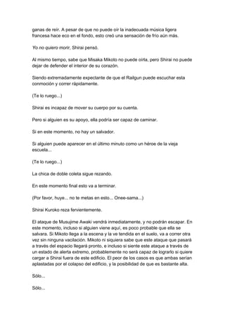 ganas de reír. A pesar de que no puede oír la inadecuada música ligera francesa hace eco en el fondo, esto creó una sensación de frío aún más. Yo no quiero morir, Shirai pensó. Al mismo tiempo, sabe que Misaka Mikoto no puede oírla, pero Shirai no puede dejar de defender el interior de su corazón. Siendo extremadamente expectante de que el Railgun puede escuchar esta conmoción y correr rápidamente. (Te lo ruego...) Shirai es incapaz de mover su cuerpo por su cuenta. Pero si alguien es su apoyo, ella podría ser capaz de caminar. Si en este momento, no hay un salvador. Si alguien puede aparecer en el último minuto como un héroe de la vieja escuela... (Te lo ruego...) La chica de doble coleta sigue rezando. En este momento final esto va a terminar. (Por favor, huye... no te metas en esto... Onee-sama...) Shirai Kuroko reza fervientemente. El ataque de Musujime Awaki vendrá inmediatamente, y no podrán escapar. En este momento, incluso si alguien viene aquí, es poco probable que ella se salvara. Si Mikoto llega a la escena y la ve tendida en el suelo, va a correr otra vez sin ninguna vacilación. Mikoto ni siquiera sabe que este ataque que pasará a través del espacio llegará pronto, e incluso si siente este ataque a través de un estado de alerta extremo, probablemente no será capaz de lograrlo si quiere cargar a Shirai fuera de este edificio. El peor de los casos es que ambas serían aplastadas por el colapso del edificio, y la posibilidad de que es bastante alta. Sólo... Sólo...  