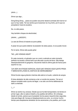 (Ahhh...) Shirai oye algo... Dong-Dong Dong… pasos se pueden escuchar desde la entrada del nivel en el que no hay nadie. Tal vez sentía que el ascensor es muy lento, por lo que se precipitaron hacia la escalera. No, no sólo pasos. Hay también chispas de electricidad. (AHHH... ¡¡¡NOOO!!!) La cara de Shirai al instante se pone pálida. A pesar de que quiere detener al poseedor de estos pasos, no se puede mover. Por lo tanto, Shirai sólo puede gritar: "NO, ¡¡NO VENGAS AQUÍ!!" En este momento, el salvador que va a venir a salvarla en este momento perfecto ha tocado a Shirai tanto que ella está a punto de llorar. Ella trabaja desesperadamente la garganta, induciendo hasta la última gota de fuerza para exprimir la voz. "¡VA SER UN ATAQUE ESPACIAL AQUÍ! ¡NO VENGAS AQUÍ! ¡DATE PRISA Y MÁRCHATE! ¡TODO EL EDIFICIO SE DERRUMBARA! " Shirai Kuroko sigue gritando mientras ella está en el suelo, cubierta de sangre. El área alrededor de ella comienza a dar un sonido de cacareo. Tal vez el ataque completo está a punto de llegar, o es sólo una forma deliberada de darlo a entender. "¡...!" Shirai se siente muy ansiosa. Desde que se ha tele transportado a la tienda en primer lugar, ella no sabe el diseño y los pasillos del edificio. Sin embargo, desde el sonido, parece que el poseedor de los pasos requerirá diez segundos más para llegar allí. Aunque el desplazamiento es corto, va a tomar mucho tiempo para desplazarse alrededor de los ascensores y los pasillos, por lo que  
