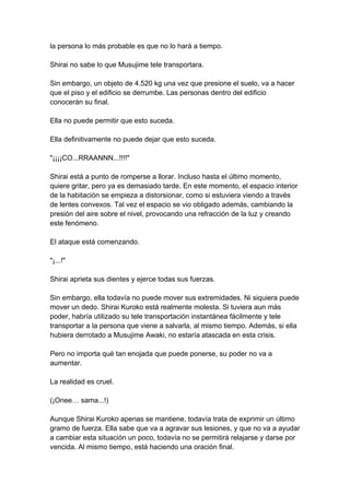 la persona lo más probable es que no lo hará a tiempo. Shirai no sabe lo que Musujime tele transportara. Sin embargo, un objeto de 4.520 kg una vez que presione el suelo, va a hacer que el piso y el edificio se derrumbe. Las personas dentro del edificio conocerán su final. Ella no puede permitir que esto suceda. Ella definitivamente no puede dejar que esto suceda. "¡¡¡¡CO...RRAANNN...!!!!" Shirai está a punto de romperse a llorar. Incluso hasta el último momento, quiere gritar, pero ya es demasiado tarde. En este momento, el espacio interior de la habitación se empieza a distorsionar, como si estuviera viendo a través de lentes convexos. Tal vez el espacio se vio obligado además, cambiando la presión del aire sobre el nivel, provocando una refracción de la luz y creando este fenómeno. El ataque está comenzando. "¡...!" Shirai aprieta sus dientes y ejerce todas sus fuerzas. Sin embargo, ella todavía no puede mover sus extremidades. Ni siquiera puede mover un dedo. Shirai Kuroko está realmente molesta. Si tuviera aun más poder, habría utilizado su tele transportación instantánea fácilmente y tele transportar a la persona que viene a salvarla, al mismo tiempo. Además, si ella hubiera derrotado a Musujime Awaki, no estaría atascada en esta crisis. Pero no importa qué tan enojada que puede ponerse, su poder no va a aumentar. La realidad es cruel. (¡Onee… sama...!) Aunque Shirai Kuroko apenas se mantiene, todavía trata de exprimir un último gramo de fuerza. Ella sabe que va a agravar sus lesiones, y que no va a ayudar a cambiar esta situación un poco, todavía no se permitirá relajarse y darse por vencida. Al mismo tiempo, está haciendo una oración final.  