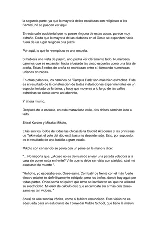 la segunda parte, ya que la mayoría de las esculturas son religiosas o los Santos, no se pueden ver aquí. En esta calle occidental que no posee ninguna de estas cosas, parece muy extraño. Dado que la mayoría de las ciudades en el Oeste se expanden hacia fuera de un lugar religioso o la plaza. Por aquí, lo que lo reemplaza es una escuela. Si hubiera una vista de pájaro, uno podría ver claramente todo. Numerosos caminos que se expanden hacia afuera de las cinco escuelas como una tela de araña. Estas 5 redes de araña se entrelazan entre sí, formando numerosas uniones cruzadas. En otras palabras, los caminos de 'Campus Park' son más bien estrechos. Este es el resultado de la construcción de tantas instalaciones experimentales en un espacio limitado de la tierra, y hace que moverse a lo largo de las calles estrechas se sienta como un laberinto. Y ahora mismo, Después de la escuela, en esta maravillosa calle, dos chicas caminan lado a lado. Shirai Kuroko y Misaka Mikoto. Ellas son los ídolos de todas las chicas de la Ciudad Academia y las princesas de Tokiwadai, el pelo del dúo está bastante desordenado. Esto, por supuesto, es el resultado de una batalla a gran escala. Mikoto con cansancio se peina con un peine en la mano y dice: "... No importa que, ¿Acaso no es demasiado enviar una patada voladora a la cara sin poner nada enfrente? Vi lo que no debe ser visto con claridad, casi me asustaste de muerte ". "Hohoho, yo esperaba eso, Onee-sama. Combatir de frente con el más fuerte electro máster es definitivamente estúpido, pero los baños, donde hay agua por todas partes, Onee-sama no quiere que otros se involucren así que no utilizará su electricidad. Mi error de cálculo dice que el combate sin armas con Onee- sama es tan vicioso. " Shirai da una sonrisa irónica, como si hubiera renunciado. Esta visión no es adecuada para un estudiante de Tokiwadai Middle School, que tiene la misión  