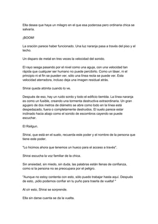 Ella desea que haya un milagro en el que esa poderosa pero ordinaria chica se salvaría. ¡BOOM! La oración parece haber funcionado. Una luz naranja pasa a través del piso y el techo. Un disparo de metal en tres veces la velocidad del sonido. El rayo sesga pasando por el nivel como una aguja, con una velocidad tan rápida que cualquier ser humano no puede percibirlo. Como un láser, ni el principio ni el fin se pueden ver, sólo una línea recta se puede ver. Esta velocidad aterradora, incluso deja una imagen residual atrás. Shirai queda atónita cuando lo ve. Después de eso, hay un ruido sordo y todo el edificio tiembla. La línea naranja es como un fusible, creando una tormenta destructiva extraordinaria. Un gran agujero de dos metros de diámetro se abre como todo en la línea está despedazado, fuera o completamente destruidos. El suelo parece estar inclinado hacia abajo como el sonido de escombros cayendo se puede escuchar. El Railgun. Shirai, que está en el suelo, recuerda este poder y el nombre de la persona que tiene este poder. "Lo hicimos ahora que tenemos un hueco para el acceso a través". Shirai escucha la voz familiar de la chica. Sin ansiedad, sin miedo, sin duda, las palabras están llenas de confianza, como si la persona no se preocupara por el peligro. "Aunque no estoy contenta con esto, sólo puedo trabajar hasta aquí. Después de esto, ¡sólo podemos confiar en tu puño para traerla de vuelta! " Al oír esto, Shirai se sorprende. Ella sin darse cuenta se da la vuelta.  