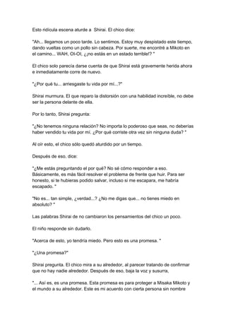 Esto ridícula escena aturde a Shirai. El chico dice: "Ah... llegamos un poco tarde. Lo sentimos. Estoy muy despistado este tiempo, dando vueltas como un pollo sin cabeza. Por suerte, me encontré a Mikoto en el camino... WAH, OI-OI, ¿¡no estás en un estado terrible!? " El chico solo parecía darse cuenta de que Shirai está gravemente herida ahora e inmediatamente corre de nuevo. "¿Por qué tu... arriesgaste tu vida por mí...?" Shirai murmura. El que reparo la distorsión con una habilidad increíble, no debe ser la persona delante de ella. Por lo tanto, Shirai pregunta: "¿No tenemos ninguna relación? No importa lo poderoso que seas, no deberías haber vendido tu vida por mí. ¿Por qué corriste otra vez sin ninguna duda? " Al oír esto, el chico sólo quedó aturdido por un tiempo. Después de eso, dice: "¿Me estás preguntando el por qué? No sé cómo responder a eso. Básicamente, es más fácil resolver el problema de frente que huir. Para ser honesto, si te hubieras podido salvar, incluso si me escapara, me habría escapado. " "No es... tan simple, ¿verdad...? ¿No me digas que... no tienes miedo en absoluto? " Las palabras Shirai de no cambiaron los pensamientos del chico un poco. El niño responde sin dudarlo. "Acerca de esto, yo tendría miedo. Pero esto es una promesa. " "¿Una promesa?" Shirai pregunta. El chico mira a su alrededor, al parecer tratando de confirmar que no hay nadie alrededor. Después de eso, baja la voz y susurra, "... Así es, es una promesa. Esta promesa es para proteger a Misaka Mikoto y el mundo a su alrededor. Este es mi acuerdo con cierta persona sin nombre  