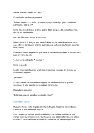 que se enamoró de ella tan rápido. " El muchacho se ríe amargamente, "Tal vez sea un poco tarde, pero quiero preguntarte algo. ¿He cumplido la promesa de ese tipo? " Shirai no entiende lo que el chico quería decir. Después de pensarlo un rato, ella mira a su alrededor. Los ojos Shirai se centran en un punto. Mikoto Misaka. El Railgun, esa as de Tokiwadai que se está corriendo hacia aquí a través del agujero enorme que hizo para su herida kouhai con lágrimas en su rostro. En este momento, la persona que Shirai Kuroko quiere proteger al máximo esta justo en frente de ella. "... Así es, la protegiste. A medias. " Shirai responde. La otra mitad está llevando una bolsa de equipaje y escapa a través de su movimiento de punto. "¿En serio?" El chico parece darse cuenta de algo de las palabras de Shirai, y no lo cuestiona. Él sólo asiente con la cabeza firmemente. Después de eso, dice, “Entonces, voy a ir a acabar con la otra mitad.” 
Entre las 4 líneas Musujime Awaki ya ha llegado al límite de Ciudad Academia moviéndose a través de la ruta de escape segura. Está cubierta de heridas, y está usando una chaqueta de invierno de una manga sobre su torso desnudo. Su chaqueta esta abotonada mal, pero ella no lo sabe. El uso excesivo de su habilidad causo que los vasos sanguíneos  