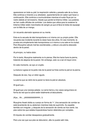 aparecieran en toda su piel, la respiración caliente y pesada sale de su boca. Ella continúa a mirando a su alrededor, aparentemente sin saber qué hacer a continuación. Ella continúa a murmurándose mientras el sudor fluye por su rostro debido al nerviosismo. Desde que perdió la linterna militar, sus poderes se han vuelto difíciles de controlar. Los dedos que utiliza para la sostener la linterna militar están manchados de sangre ya que el lleva la bolsa de equipaje con la falta de un mango. Un recuerdo aterrador aparece en su mente. Esta es la secuela de tele transportarse a sí misma con su propio poder. Ella recuerda ese incidente durante la clase hace dos años. En ese momento, la prueba era simplemente tele transportarse a sí misma a una sala en la ciudad. Pero Musujime calculo mal las coordenadas, y obtuvo una pierna atascada dentro de la pared. Al principio, no había dolor. Por lo tanto, Musujime realmente no lo piensa. Ella tira hacia fuera la pierna, tratando de alejarse de la pared. Sin embargo, esto va a ser el mayor error. En este momento, se oye un crujido. La textura rugosa en la parte rota de la pared se frota contra la piel en la pierna. Después de eso, hay un dolor agudo. La pierna que se retiró de la pared no tiene la piel en absoluto. Al igual que... Al igual que una naranja pelada. La carne tierna y los vasos sanguíneos en forma de red que la cubre están totalmente al descubierto. (Kya... Ah... ¡AAAAAAAAAHHH...!) Musujime Awaki dobla su cuerpo en forma de '<'. Una sensación de vomitar se está levantando de su abdomen mientras trata de suprimirlo. Su espalda tiembla con irregular, y después de la sensación de vómito se hizo sentir, los pies sobre los que estaba tropezándose fueron detenidos por completo. El impulso de vomitar desaparece gradualmente. Pero una vez que sus pies se detuvieron, ella no puede salir más.  