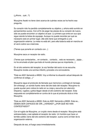 (¿Ahora... qué...?) Musujime Awaki no tiene claro acerca de cuántas veces se ha hecho esa pregunta. Su corazón roto ha perdido completamente su objetivo, y ahora está sumido en pensamientos sucios. Con el fin de pegar las piezas de su corazón de nuevo, sólo se puede encontrar un objetivo al azar. Lo primero que entra en sus ojos sigue siendo la bolsa de equipaje. Aunque no puede recordar por qué es necesario esto en primer lugar, ella sólo tiene que entregarlo a una organización externa. La meta no está ahí, pero ella todavía está en marcha en el vacío sobre sus creencias. (Tienes que ponerte en contacto con...) Musujime saca un receptor de radio. (Tienes que contactarlos... en contacto... contacto... esto es necesario... jajaja... no he arruinado el plan que todo el mundo piensa que es importante...) En el otro extremo del receptor, la voz familiar del socio no se escucha. Musujime revela una sonrisa infantil y procede a la convocatoria. "Este es A001 llamando a M000. Voy a informar la situación actual después de confirmar el código...) “ Musujime sigue el protocolo de llamada que memorizo y entregó el mensaje. Sin embargo, un sonido fuerte viene del otro lado del receptor. Musujime no puede ayudar pero coloca la radio en su oreja y escucha con atención. Disparos, rugidos y gritos llegan desde el otro extremo del receptor. Esta respuesta es completamente en contra de lo que el protocolo dicta e irrita Musujime. "Este es A001 llamando a M000. Este es A001 llamando a M000. Este es... DEBEN SER CAPACES DE OÍR, ¿VERDAD? ¿¡POR QUÉ NO HAN CONTESTADO!?" Con el rugido de Musujime, un crujido viene desde el receptor. Musujime está sobreexcitada y casi aplasta el receptor de radio. Un hombre que hace un terrible aullido viene del otro extremo del receptor, suena como el líder de la organización externa. Después de eso, el fuego cesa inmediatamente.  