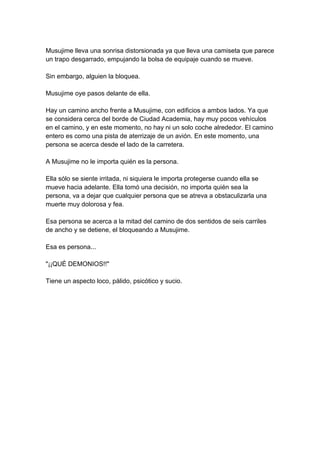 Musujime lleva una sonrisa distorsionada ya que lleva una camiseta que parece un trapo desgarrado, empujando la bolsa de equipaje cuando se mueve. Sin embargo, alguien la bloquea. Musujime oye pasos delante de ella. Hay un camino ancho frente a Musujime, con edificios a ambos lados. Ya que se considera cerca del borde de Ciudad Academia, hay muy pocos vehículos en el camino, y en este momento, no hay ni un solo coche alrededor. El camino entero es como una pista de aterrizaje de un avión. En este momento, una persona se acerca desde el lado de la carretera. A Musujime no le importa quién es la persona. Ella sólo se siente irritada, ni siquiera le importa protegerse cuando ella se mueve hacia adelante. Ella tomó una decisión, no importa quién sea la persona, va a dejar que cualquier persona que se atreva a obstaculizarla una muerte muy dolorosa y fea. Esa persona se acerca a la mitad del camino de dos sentidos de seis carriles de ancho y se detiene, el bloqueando a Musujime. Esa es persona... "¡¡QUÉ DEMONIOS!!" Tiene un aspecto loco, pálido, psicótico y sucio.  