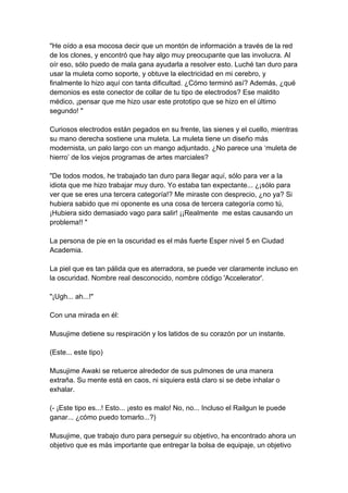 "He oído a esa mocosa decir que un montón de información a través de la red de los clones, y encontró que hay algo muy preocupante que las involucra. Al oír eso, sólo puedo de mala gana ayudarla a resolver esto. Luché tan duro para usar la muleta como soporte, y obtuve la electricidad en mi cerebro, y finalmente lo hizo aquí con tanta dificultad. ¿Cómo terminó así? Además, ¿qué demonios es este conector de collar de tu tipo de electrodos? Ese maldito médico, ¡pensar que me hizo usar este prototipo que se hizo en el último segundo! " Curiosos electrodos están pegados en su frente, las sienes y el cuello, mientras su mano derecha sostiene una muleta. La muleta tiene un diseño más modernista, un palo largo con un mango adjuntado. ¿No parece una ‘muleta de hierro’ de los viejos programas de artes marciales? "De todos modos, he trabajado tan duro para llegar aquí, sólo para ver a la idiota que me hizo trabajar muy duro. Yo estaba tan expectante... ¿¡sólo para ver que se eres una tercera categoría!? Me miraste con desprecio, ¿no ya? Si hubiera sabido que mi oponente es una cosa de tercera categoría como tú, ¡Hubiera sido demasiado vago para salir! ¡¡Realmente me estas causando un problema!! " La persona de pie en la oscuridad es el más fuerte Esper nivel 5 en Ciudad Academia. La piel que es tan pálida que es aterradora, se puede ver claramente incluso en la oscuridad. Nombre real desconocido, nombre código 'Accelerator'. "¡Ugh... ah...!" Con una mirada en él: Musujime detiene su respiración y los latidos de su corazón por un instante. (Este... este tipo) Musujime Awaki se retuerce alrededor de sus pulmones de una manera extraña. Su mente está en caos, ni siquiera está claro si se debe inhalar o exhalar. (- ¡Este tipo es...! Esto... ¡esto es malo! No, no... Incluso el Railgun le puede ganar... ¿cómo puedo tomarlo...?) Musujime, que trabajo duro para perseguir su objetivo, ha encontrado ahora un objetivo que es más importante que entregar la bolsa de equipaje, un objetivo  