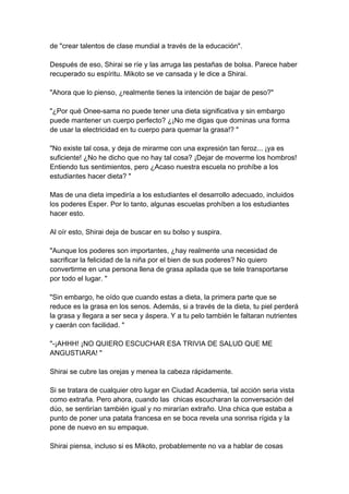 de "crear talentos de clase mundial a través de la educación". Después de eso, Shirai se ríe y las arruga las pestañas de bolsa. Parece haber recuperado su espíritu. Mikoto se ve cansada y le dice a Shirai. "Ahora que lo pienso, ¿realmente tienes la intención de bajar de peso?" "¿Por qué Onee-sama no puede tener una dieta significativa y sin embargo puede mantener un cuerpo perfecto? ¿¡No me digas que dominas una forma de usar la electricidad en tu cuerpo para quemar la grasa!? " "No existe tal cosa, y deja de mirarme con una expresión tan feroz... ¡ya es suficiente! ¿No he dicho que no hay tal cosa? ¡Dejar de moverme los hombros! Entiendo tus sentimientos, pero ¿Acaso nuestra escuela no prohíbe a los estudiantes hacer dieta? " Mas de una dieta impediría a los estudiantes el desarrollo adecuado, incluidos los poderes Esper. Por lo tanto, algunas escuelas prohíben a los estudiantes hacer esto. Al oír esto, Shirai deja de buscar en su bolso y suspira. "Aunque los poderes son importantes, ¿hay realmente una necesidad de sacrificar la felicidad de la niña por el bien de sus poderes? No quiero convertirme en una persona llena de grasa apilada que se tele transportarse por todo el lugar. " "Sin embargo, he oído que cuando estas a dieta, la primera parte que se reduce es la grasa en los senos. Además, si a través de la dieta, tu piel perderá la grasa y llegara a ser seca y áspera. Y a tu pelo también le faltaran nutrientes y caerán con facilidad. " "-¡AHHH! ¡NO QUIERO ESCUCHAR ESA TRIVIA DE SALUD QUE ME ANGUSTIARA! " Shirai se cubre las orejas y menea la cabeza rápidamente. Si se tratara de cualquier otro lugar en Ciudad Academia, tal acción seria vista como extraña. Pero ahora, cuando las chicas escucharan la conversación del dúo, se sentirían también igual y no mirarían extraño. Una chica que estaba a punto de poner una patata francesa en se boca revela una sonrisa rígida y la pone de nuevo en su empaque. Shirai piensa, incluso si es Mikoto, probablemente no va a hablar de cosas  