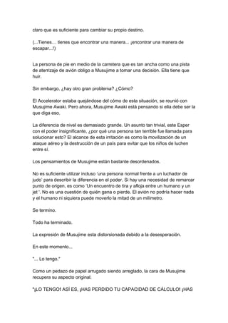 claro que es suficiente para cambiar su propio destino. (...Tienes… tienes que encontrar una manera... ¡encontrar una manera de escapar...!) 
La persona de pie en medio de la carretera que es tan ancha como una pista de aterrizaje de avión obligo a Musujime a tomar una decisión. Ella tiene que huir. Sin embargo, ¿hay otro gran problema? ¿Cómo? El Accelerator estaba quejándose del cómo de esta situación, se reunió con Musujime Awaki. Pero ahora, Musujime Awaki está pensando si ella debe ser la que diga eso. La diferencia de nivel es demasiado grande. Un asunto tan trivial, este Esper con el poder insignificante, ¿por qué una persona tan terrible fue llamada para solucionar esto? El alcance de esta irritación es como la movilización de un ataque aéreo y la destrucción de un país para evitar que los niños de luchen entre sí. Los pensamientos de Musujime están bastante desordenados. No es suficiente utilizar incluso ‘una persona normal frente a un luchador de judo’ para describir la diferencia en el poder. Si hay una necesidad de remarcar punto de origen, es como ‘Un encuentro de tira y afloja entre un humano y un jet '. No es una cuestión de quién gana o pierde. El avión no podría hacer nada y el humano ni siquiera puede moverlo la mitad de un milímetro. Se termino. Todo ha terminado. La expresión de Musujime esta distorsionada debido a la desesperación. En este momento... "... Lo tengo." Como un pedazo de papel arrugado siendo arreglado, la cara de Musujime recupera su aspecto original. "¡LO TENGO! ASÍ ES, ¡HAS PERDIDO TU CAPACIDAD DE CÁLCULO! ¡HAS  