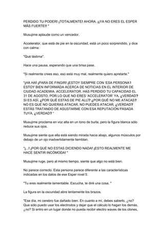 PERDIDO TU PODER! ¡TOTALMENTE! AHORA, ¡¡YA NO ERES EL ESPER MÁS FUERTE!! " Musujime aplaude como un vencedor. Accelerator, que está de pie en la oscuridad, está un poco sorprendido, y dice con calma: "Qué lástima". Hace una pausa, esperando que una brisa pase. "Si realmente crees eso, eso está muy mal, realmente quiero apretarte." "¡HA HA! ¡PARA DE FINGIR! ¡ESTOY SIEMPRE CON ‘ESA PERSONA’! ESTOY BIEN INFORMADA ACERCA DE NOTICIAS EN EL INTERIOR DE CIUDAD ACADEMIA. ACCELERATOR, HAS PERDIDO TU CAPACIDAD EL 31 DE AGOSTO, POR LO QUE NO ERES ‘ACCELERATOR’ YA, ¿VERDAD? SI ES ASÍ, ¿POR QUÉ ESTAS DE PIE ALLÍ? ¿POR QUÉ NO ME ATACAS? NO ES QUE NO QUIERAS ATACAR, NO PUEDES ATACAR, ¿VERDAD? ESTÁS TRATANDO DE ASUSTARME CON ESA REPUTACIÓN PASADA TUYA, ¿VERDAD? “ Musujime proclama en voz alta en un tono de burla, pero la figura blanca sólo reduce sus ojos. Musujime siente que ella está siendo mirada hacia abajo, algunos músculos por debajo de un ojo inadvertidamente tiemblan. "¡...! ¡POR QUÉ NO ESTAS DICIENDO NADA! ¡ESTO REALMENTE ME HACE SENTIR INCÓMODA! " Musujime ruge, pero al mismo tiempo, siente que algo no está bien. No parece correcto. Esta persona parece diferente a las características indicadas en los datos de ese Esper nivel 5. "Tu eres realmente lamentable. Escucha, te diré una cosa. " La figura en la oscuridad abre lentamente los brazos. "Ese día, mi cerebro fue dañado bien. En cuanto a mí, debes saberlo, ¿no? Que sólo puedo usar los electrodos y dejar que el cálculo lo hagan los demás, ¿no? Si entro en un lugar donde no pueda recibir electro waves de los clones,  