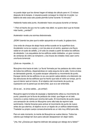 no puedo dejar que los clones hagan el trabajo de cálculo para mí. E incluso después de la terapia, ni siquiera puedo conseguir la mitad de mi poder. La batería de esta cosa solo puede permite luchar durante 15 minutos " Hablando hasta este punto, Accelerator hace una pausa durante un tiempo. "- Pero el hecho de que me he vuelto más débil, no quiere decir que te hiciste más fuerte, ¿verdad?" Acelerador revela una sonrisa distorsionada. ¡DON! Usando los pies que lo están apoyando en el suelo, lo golpea duro. Una onda de choque de abajo hacia arriba sucede en la superficie dura. Accelerator curva su cuerpo, y con los pies en el centro, aparece una fisura radial en el suelo de asfalto, y el ruido es creado a partir de todos los edificios de alrededor. Los esqueletos de los edificios están doblados, un gran número de ventanas de vidrio se rompieron, y los trozos de cristales rotos caen como una lluvia torrencial. (¡Esto es- imposible...!) Musujime mira hacia el cielo. La 'lluvia' formada por los pedazos de vidrio viene de todos los edificios, dispersándose en cada esquina de la calle. Como el área es demasiado grande, no puede escapar utilizando su movimiento de punto. Escapar dentro de los edificios no es una opción sabia debido a la distorsión de las estructuras de los edificios que ha hecho que todo el vidrio se rompa, por lo que el interior será el mismo. Si el objetivo del movimiento de punto se superpone con la pared que se derrumbó, que va a ser enterrada. (Si es así... la única salida... ¡es arriba!) Musujime agarra la bolsa de equipaje y rápidamente utiliza su movimiento de punto, pasando por la lluvia de pedazos de cristal, que llegan en el cielo nocturno a varios metros por encima del suelo. El movimiento de punto causa una sensación de vómito en Musujime como ella trata de reprimir este sentimiento. Intenta forzarse para activar el movimiento de punto de nuevo antes de que aterrice, el objetivo es en un tejado de un edificio determinado. Trasladar su propio cuerpo consecutivamente es un reto muy difícil para ella. Pero en este momento, la mente de Musujime se vuelve blanca. Todos los valores que trabajó tan duro para calcular desaparecer sin dejar rastro. "¡Ha, Ha! ¡¡Gracias por dejarme disfrutar del paisaje por debajo de tu falda!! "  
