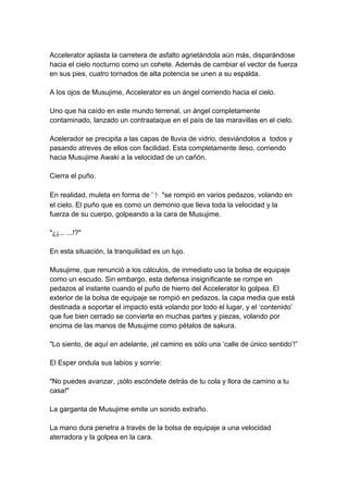 Accelerator aplasta la carretera de asfalto agrietándola aún más, disparándose hacia el cielo nocturno como un cohete. Además de cambiar el vector de fuerza en sus pies, cuatro tornados de alta potencia se unen a su espalda. A los ojos de Musujime, Accelerator es un ángel corriendo hacia el cielo. Uno que ha caído en este mundo terrenal, un ángel completamente contaminado, lanzado un contraataque en el país de las maravillas en el cielo. Acelerador se precipita a las capas de lluvia de vidrio, desviándolos a todos y pasando atreves de ellos con facilidad. Esta completamente ileso, corriendo hacia Musujime Awaki a la velocidad de un cañón. Cierra el puño. En realidad, muleta en forma de '卜 "se rompió en varios pedazos, volando en el cielo. El puño que es como un demonio que lleva toda la velocidad y la fuerza de su cuerpo, golpeando a la cara de Musujime. "¿¡... ...!?" En esta situación, la tranquilidad es un lujo. Musujime, que renunció a los cálculos, de inmediato uso la bolsa de equipaje como un escudo. Sin embargo, esta defensa insignificante se rompe en pedazos al instante cuando el puño de hierro del Accelerator lo golpea. El exterior de la bolsa de equipaje se rompió en pedazos, la capa media que está destinada a soportar el impacto está volando por todo el lugar, y el ‘contenido’ que fue bien cerrado se convierte en muchas partes y piezas, volando por encima de las manos de Musujime como pétalos de sakura. "Lo siento, de aquí en adelante, ¡el camino es sólo una ‘calle de único sentido’!” El Esper ondula sus labios y sonríe: "No puedes avanzar, ¡sólo escóndete detrás de tu cola y llora de camino a tu casa!" La garganta de Musujime emite un sonido extraño. La mano dura penetra a través de la bolsa de equipaje a una velocidad aterradora y la golpea en la cara.  