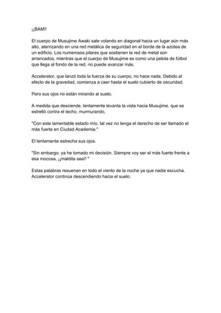 ¡¡BAM!! El cuerpo de Musujime Awaki sale volando en diagonal hacia un lugar aún más alto, aterrizando en una red metálica de seguridad en el borde de la azotea de un edificio. Los numerosos pilares que sostienen la red de metal son arrancados, mientras que el cuerpo de Musujime es como una pelota de fútbol que llega al fondo de la red, no puede avanzar más. Accelerator, que lanzó toda la fuerza de su cuerpo, no hace nada. Debido al efecto de la gravedad, comienza a caer hasta el suelo cubierto de oscuridad. Pero sus ojos no están mirando al suelo. A medida que desciende, lentamente levanta la vista hacia Musujime, que se estrelló contra el techo, murmurando, "Con este lamentable estado mío, tal vez no tenga el derecho de ser llamado el más fuerte en Ciudad Academia." El lentamente estrecha sus ojos. "Sin embargo, ya he tomado mi decisión. Siempre voy ser el más fuerte frente a esa mocosa, ¡¡maldita sea!! " Estas palabras resuenan en todo el viento de la noche ya que nadie escucha. Accelerator continúa descendiendo hacia el suelo. 
 