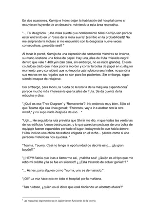 En dos ocasiones, Kamijo e Index dejan la habitación del hospital como si estuvieran huyendo de un desastre, volviendo a esta área recreativa. "... Tal desgracia. ¡Una mala suerte que normalmente tiene Kamijo-san parece estar entrando en un 'caos de la mala suerte’ (cambio en la probabilidad)! No me sorprendería incluso si me encuentro con la desgracia nueve veces consecutivas, ¡¡maldita sea!! " Al tocar la pared, Kamijo da una expresión de cansancio mientras se levanta, su mano sostiene una bolsa de papel. Hay una jalea de fruta ‘mielada negra’ dentro que vale 1,400 yen (tan cara, sin embargo, no es nada grande). Él esta cauteloso dado que Index podría morder y cortar la bolsa de papel en cualquier momento, pero consideró que no importa cuán glotona sea Index, no pondría sus manos en los regalos que se son para los pacientes. Sin embargo, sigue siendo incapaz de relajarse. Sin embargo, para Index, la rueda de la lotería de la máquina expendedora1 parece mucho más interesante que la jalea de fruta. Se da cuenta de la máquina y dice: "¿Qué es ese 'Tree Diagram’ y ‘Remanente’? No entiendo muy bien. Sólo sé que Touma dijo esa línea genial: "Entonces, voy a ir a acabar con la otra mitad," y no supe nada después de eso... " "Ugh... He seguido la ruta prevista que Shirai me dio, vi que todas las ventanas de los edificios fueron destrozadas, y lo que parecían pedazos de una bolsa de equipaje fueron esparcidos por todo el lugar, incluyendo lo que había dentro. Hubo incluso una chica devastada colgada en el techo... parece como si una persona misteriosa nos ayudara. " "Touma, Touma. Casi no tengo la oportunidad de decirte esto... ¡¡tu gran bocón!! " "¡¡HEY!! Sabía que ibas a llamarme así, ¡maldita sea! ¡¡Quién es el tipo que me robó mi crédito y la se fue en silencio!! ¿¡¡Está tratando de actuar genial!!? " "... Así es, para alguien como Touma, uno es demasiado." "¡OI!" La voz hace eco en todo el hospital por la mañana. "Tan ruidoso, ¿quién es el idiota que está haciendo un alboroto afuera?" 
1 Las maquinas expendedoras en Japón tienen funciones de la lotería  