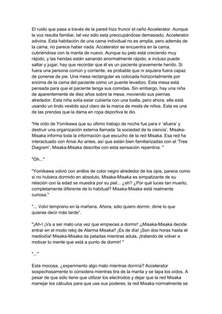 El ruido que pasa a través de la pared hizo fruncir el ceño Accelerator. Aunque la voz resulta familiar, tal vez sólo esta preocupándose demasiado, Accelerator adivina. Esta habitación de una cama individual no es amplia, pero además de la cama, no parece haber nada. Accelerator se encuentra en la cama, cubriéndose con la manta de nuevo. Aunque su pelo está creciendo muy rápido, y las heridas están sanando anormalmente rápido, e incluso puede saltar y jugar, hay que recordar que él es un paciente gravemente herido. Si fuera una persona común y corriente, es probable que ni siquiera fuera capaz de ponerse de pie. Una mesa rectangular es colocada horizontalmente por encima de la cama del paciente como un puente levadizo. Esta mesa está pensada para que el paciente tenga sus comidas. Sin embargo, hay una niña de aparentemente de diez años sobre la mesa, moviendo sus piernas alrededor. Esta niña solía estar cubierta con una toalla, pero ahora, ella está usando un lindo vestido azul claro de la marca de moda de niños. Esta es una de las prendas que la dama en ropa deportiva le dio. "He oído de Yomikawa que su último trabajo de noche fue para ir ‘afuera’ y destruir una organización externa llamada ‘la sociedad de la ciencia’, Misaka- Misaka informa toda la información que escucho de la red Misaka. Esa red ha interactuado con Amai Ao antes, así que están bien familiarizadas con el ‘Tree Diagram’, Misaka-Misaka describe con esta sensación repentina. " "Oh..." "Yomikawa volvió con anillos de color negro alrededor de los ojos, parece como si no hubiera dormido en absoluto, Misaka-Misaka es simpatizante de su relación con la edad se muestra por su piel... ¿eh? ¿Por qué luces tan muerto, completamente diferente de lo habitual? Misaka-Misaka está realmente curiosa." "... Volví temprano en la mañana. Ahora, sólo quiero dormir, dime lo que quieras decir más tarde”. "¡Ah-! ¡Va a ser malo una vez que empieces a dormir! ¡¡Misaka-Misaka decide entrar en el modo reloj de Alarma Misaka!! ¡Es de día! ¡Son dos horas hasta el mediodía! Misaka-Misaka da patadas mientras adula, ¡tratando de volver a motivar tu mente que está a punto de dormir! " "..." Esta mocosa, ¿experimento algo malo mientras dormía? Accelerator sospechosamente lo considera mientras tira de la manta y se tapa los oídos. A pesar de que sólo tiene que utilizar los electrodos y dejar que la red Misaka manejar los cálculos para que use sus poderes, la red Misaka normalmente se  