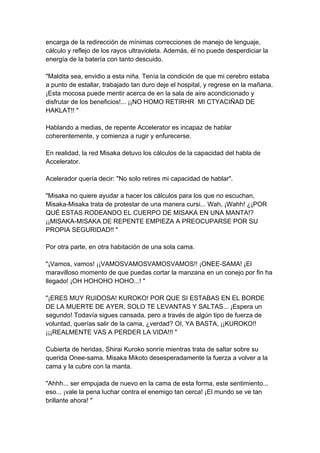 encarga de la redirección de mínimas correcciones de manejo de lenguaje, cálculo y reflejo de los rayos ultravioleta. Además, él no puede desperdiciar la energía de la batería con tanto descuido. "Maldita sea, envidio a esta niña. Tenía la condición de que mi cerebro estaba a punto de estallar, trabajado tan duro deje el hospital, y regrese en la mañana. ¡Esta mocosa puede mentir acerca de en la sala de aire acondicionado y disfrutar de los beneficios!... ¡¡NO HOMO RETIRHR MI CTYACIÑAD DE HAKLAT!! " Hablando a medias, de repente Accelerator es incapaz de hablar coherentemente, y comienza a rugir y enfurecerse. En realidad, la red Misaka detuvo los cálculos de la capacidad del habla de Accelerator. Acelerador quería decir: "No solo retires mi capacidad de hablar". "Misaka no quiere ayudar a hacer los cálculos para los que no escuchan, Misaka-Misaka trata de protestar de una manera cursi... Wah, ¡Wahh! ¿¡POR QUÉ ESTAS RODEANDO EL CUERPO DE MISAKA EN UNA MANTA!? ¡¡MISAKA-MISAKA DE REPENTE EMPIEZA A PREOCUPARSE POR SU PROPIA SEGURIDAD!! " Por otra parte, en otra habitación de una sola cama. "¡Vamos, vamos! ¡¡VAMOSVAMOSVAMOSVAMOS!! ¡ONEE-SAMA! ¡El maravilloso momento de que puedas cortar la manzana en un conejo por fin ha llegado! ¡OH HOHOHO HOHO...! " "¡ERES MUY RUIDOSA! KUROKO! POR QUE SI ESTABAS EN EL BORDE DE LA MUERTE DE AYER, SOLO TE LEVANTAS Y SALTAS... ¡Espera un segundo! Todavía sigues cansada, pero a través de algún tipo de fuerza de voluntad, querías salir de la cama, ¿verdad? OI, YA BASTA, ¡¡KUROKO!! ¡¡¡REALMENTE VAS A PERDER LA VIDA!!! " Cubierta de heridas, Shirai Kuroko sonríe mientras trata de saltar sobre su querida Onee-sama. Misaka Mikoto desesperadamente la fuerza a volver a la cama y la cubre con la manta. "Ahhh... ser empujada de nuevo en la cama de esta forma, este sentimiento... eso... ¡vale la pena luchar contra el enemigo tan cerca! ¡El mundo se ve tan brillante ahora! "  