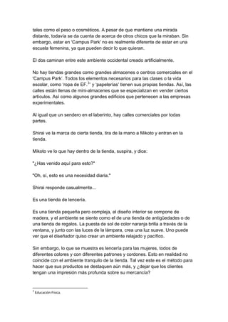 tales como el peso o cosméticos. A pesar de que mantiene una mirada distante, todavía se da cuenta de acerca de otros chicos que la miraban. Sin embargo, estar en 'Campus Park' no es realmente diferente de estar en una escuela femenina, ya que pueden decir lo que quieran. El dos caminan entre este ambiente occidental creado artificialmente. No hay tiendas grandes como grandes almacenes o centros comerciales en el 'Campus Park’. Todos los elementos necesarios para las clases o la vida escolar, como ‘ropa de EF.3’ y ‘papelerías’ tienen sus propias tiendas. Así, las calles están llenas de mini-almacenes que se especializan en vender ciertos artículos. Así como algunos grandes edificios que pertenecen a las empresas experimentales. Al igual que un sendero en el laberinto, hay calles comerciales por todas partes. Shirai ve la marca de cierta tienda, tira de la mano a Mikoto y entran en la tienda. Mikoto ve lo que hay dentro de la tienda, suspira, y dice: "¿Has venido aquí para esto?" "Oh, sí, esto es una necesidad diaria." Shirai responde casualmente... Es una tienda de lencería. Es una tienda pequeña pero compleja, el diseño interior se compone de madera, y el ambiente se siente como el de una tienda de antigüedades o de una tienda de regalos. La puesta de sol de color naranja brilla a través de la ventana, y junto con las luces de la lámpara, crea una luz suave. Uno puede ver que el diseñador quiso crear un ambiente relajado y pacífico. Sin embargo, lo que se muestra es lencería para las mujeres, todos de diferentes colores y con diferentes patrones y cordones. Esto en realidad no coincide con el ambiente tranquilo de la tienda. Tal vez este es el método para hacer que sus productos se destaquen aún más, y ¿dejar que los clientes tengan una impresión más profunda sobre su mercancía? 
3 Educación Física.  