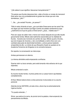 "¿No sabes lo que significa ‘descansar tranquilamente’? " "Si quieres que Kuroko descanse bien, ¡dale a Kuroko un conejo de manzana! Este señor que vino probablemente le gustan las chicas que son más domésticas. ¿No? " "... De... ¿de verdad? Kuroko, ¿te parece? " "Sólo lo estoy diciendo al azar, ¿por qué debe Onee-sama ser tan seria? No me digas que ese hombre que llegó cuando me estaba cambiando la ropa ¿realmente es el que le gusta a Onee-sama? ¿¡Que... maldita sea-!? " Para ser capaz de saltar más o menos así incluso después de que ella resultó gravemente herida, Mikoto está realmente sorprendida por la vitalidad de Kuroko. Durante ese momento de cambio de ropa, Mikoto ayudó a Kuroko, que era incapaz de moverse, y dar una bofetada a cierto chico (con una cantidad adecuada de electricidad también), y ahora parece bastante arrepentida de ello. La noticia de que Musujime Awaki se quedara en la Academia Femenina de Kirigaoka no le concierte tampoco. De repente, la conversación se interrumpe. Ambas permanecen en silencio. La intensa atmósfera está empezando a enfriarse. Querían abrir su boca cerrada, pero está tomando más esfuerzo de lo que esperaba. Mikoto entiende la razón. Su kouhai resulto herida, muchas partes de su cuerpo fueron apuñaladas completamente. Al final, Mikoto todavía tiene a otras personas involucradas en su asunto personal. Además de las SISTERS y el este chico, ahora hay la extremadamente ingenua kouhai. "Yo puedo entender..." Shirai, que está en la cama, de pronto tomó la palabra, interrumpiendo los pensamientos de Mikoto.  