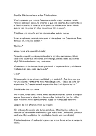 Aturdida, Mikoto mira hacia arriba. Shirai continúa, "Puedo entender que, cuando Onee-sama estaba era su campo de batalla. Pero con este caos actual, no entiendo lo que está pasando. Especialmente en el último momento, la situación en la que todos se acercaron, es tan ridículo que me hizo no pensar en ello y no continuar con el asunto”. Shirai tiene una pequeña sonrisa mientras relaja todo su cuerpo. "La yo actual no es capaz de pararse en el mismo lugar que Onee-sama. Traté de llegar ahí, sólo para acabar. " "Kuroko..." Mikoto revela una expresión de dolor. Pero esta expresión es rápidamente cubierta por otras expresiones. Mikoto sabe cómo ocultar sus emociones. Sin embargo, debido a esto, es aún más frágil. Shirai entiende esto muy claramente. "Onee-sama, si sientes que tienes que asumir la responsabilidad por haberme involucrado en esto, estás equivocada." "¿Eh?" "Mi incompetencia es mi responsabilidad, ¿no es obvio? ¿Qué tiene esto que ver Onee-sama? Por favor no miras hacia abajo en mí. Todavía sé cómo ser responsable. Si Onee-sama será responsable de mí, mi dignidad se iría. " Shirai Kuroko dice con calma: "Por lo tanto, Onee-sama, sonríe. Mira a esta kouhai que tú volviste a asegurar a pesar de arruinar la situación, - dan un pulgar hacia arriba y se ríen. - Con estos recuerdos felices como alimento, puede ser re-motivada de nuevo. " Después de eso, Shirai añade en su corazón: (Sin embargo, lo que dije sólo durara por ahora., Shirai Kuroko, no tiene la intención de permanecer en el mismo lugar. Por lo tanto, Onee-sama, por favor, espérame. Con un objetivo, ¡la velocidad de Kuroko será muy rápida!) Shirai entiende que cómodo este lugar es, por lo que decide volver al campo de batalla.  