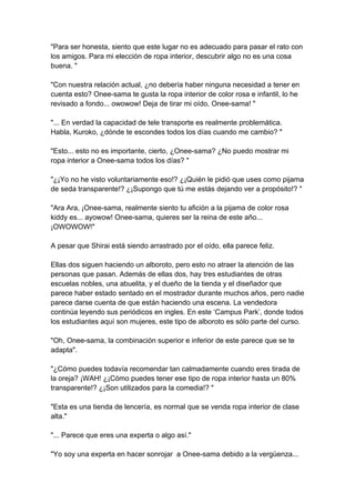"Para ser honesta, siento que este lugar no es adecuado para pasar el rato con los amigos. Para mi elección de ropa interior, descubrir algo no es una cosa buena. " "Con nuestra relación actual, ¿no debería haber ninguna necesidad a tener en cuenta esto? Onee-sama te gusta la ropa interior de color rosa e infantil, lo he revisado a fondo... owowow! Deja de tirar mi oído, Onee-sama! " "... En verdad la capacidad de tele transporte es realmente problemática. Habla, Kuroko, ¿dónde te escondes todos los días cuando me cambio? " "Esto... esto no es importante, cierto, ¿Onee-sama? ¿No puedo mostrar mi ropa interior a Onee-sama todos los días? " "¿¡Yo no he visto voluntariamente eso!? ¿¡Quién le pidió que uses como pijama de seda transparente!? ¿¡Supongo que tú me estás dejando ver a propósito!? " "Ara Ara, ¡Onee-sama, realmente siento tu afición a la pijama de color rosa kiddy es... ayowow! Onee-sama, quieres ser la reina de este año... ¡OWOWOW!" A pesar que Shirai está siendo arrastrado por el oído, ella parece feliz. Ellas dos siguen haciendo un alboroto, pero esto no atraer la atención de las personas que pasan. Además de ellas dos, hay tres estudiantes de otras escuelas nobles, una abuelita, y el dueño de la tienda y el diseñador que parece haber estado sentado en el mostrador durante muchos años, pero nadie parece darse cuenta de que están haciendo una escena. La vendedora continúa leyendo sus periódicos en ingles. En este ‘Campus Park’, donde todos los estudiantes aquí son mujeres, este tipo de alboroto es sólo parte del curso. "Oh, Onee-sama, la combinación superior e inferior de este parece que se te adapta". "¿Cómo puedes todavía recomendar tan calmadamente cuando eres tirada de la oreja? ¡WAH! ¿¡Cómo puedes tener ese tipo de ropa interior hasta un 80% transparente!? ¿¡Son utilizados para la comedia!? " "Esta es una tienda de lencería, es normal que se venda ropa interior de clase alta." "... Parece que eres una experta o algo así." "Yo soy una experta en hacer sonrojar a Onee-sama debido a la vergüenza...  