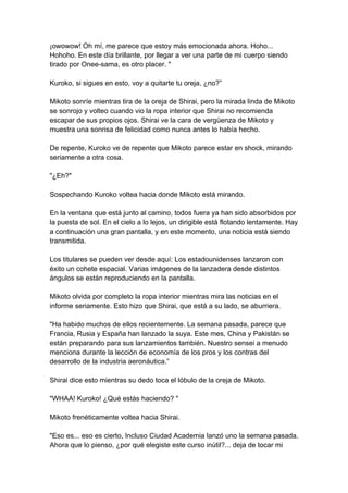¡owowow! Oh mí, me parece que estoy más emocionada ahora. Hoho... Hohoho. En este día brillante, por llegar a ver una parte de mi cuerpo siendo tirado por Onee-sama, es otro placer. " Kuroko, si sigues en esto, voy a quitarte tu oreja, ¿no?” Mikoto sonríe mientras tira de la oreja de Shirai, pero la mirada linda de Mikoto se sonrojo y volteo cuando vio la ropa interior que Shirai no recomienda escapar de sus propios ojos. Shirai ve la cara de vergüenza de Mikoto y muestra una sonrisa de felicidad como nunca antes lo había hecho. De repente, Kuroko ve de repente que Mikoto parece estar en shock, mirando seriamente a otra cosa. "¿Eh?" Sospechando Kuroko voltea hacia donde Mikoto está mirando. En la ventana que está junto al camino, todos fuera ya han sido absorbidos por la puesta de sol. En el cielo a lo lejos, un dirigible está flotando lentamente. Hay a continuación una gran pantalla, y en este momento, una noticia está siendo transmitida. Los titulares se pueden ver desde aquí: Los estadounidenses lanzaron con éxito un cohete espacial. Varias imágenes de la lanzadera desde distintos ángulos se están reproduciendo en la pantalla. Mikoto olvida por completo la ropa interior mientras mira las noticias en el informe seriamente. Esto hizo que Shirai, que está a su lado, se aburriera. "Ha habido muchos de ellos recientemente. La semana pasada, parece que Francia, Rusia y España han lanzado la suya. Este mes, China y Pakistán se están preparando para sus lanzamientos también. Nuestro sensei a menudo menciona durante la lección de economía de los pros y los contras del desarrollo de la industria aeronáutica.” Shirai dice esto mientras su dedo toca el lóbulo de la oreja de Mikoto. "WHAA! Kuroko! ¿Qué estás haciendo? " Mikoto frenéticamente voltea hacia Shirai. "Eso es... eso es cierto, Incluso Ciudad Academia lanzó uno la semana pasada. Ahora que lo pienso, ¿por qué elegiste este curso inútil?... deja de tocar mi  