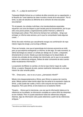 oído... Y... y ¡deja de acariciarme! " Tokiwadai Middle School es un instituto de élite conocido por su capacitación, y la filosofía de "crear talentos de clase mundial a través de la educación". Por lo tanto, su plan de estudios es diferente de lo ordinario de otras escuelas secundarias4. "En el pasado, los cohetes multi-fase y los transbordadores espaciales requerían una zona de disparo a gran escala para los lanzamientos, por lo que sólo unos pocos países y organizaciones podían financiar y obtener la tecnología para utilizar. Pero ahora los tiempos han cambiado... tengo que entregar un informe esta semana, por lo que he comprobado hasta algunas cosas... " Shirai dice esto mientras que casualmente recoge una combinación de ropa interior negra de encaje y se la arroja a Mikoto. "Para ser honesta, creo que el aprendizaje de la tercera economía es inútil, pero ya que estamos entregando un informe, te diré algo. En este momento, la última tecnología es colocar un cohete por debajo de un avión, y dispararlo directamente en el aire. Desde que esta tecnología se ha desarrollado, el número de umbrales de los cohetes han disminuido, por lo que no se pueden observar en referencias antiguas. Debes de estar consciente de esto cuando estés recolectando información. " La expresión de Mikoto no cambia y le tira la ropa interior negra de vuelta Shirai, y suspira. Después de esto, parece realmente interesada en una ropa interior de color amarillo pálido. "Oh… Onee-sama... eso no es un poco, ¿demasiado infantil?" Mikoto mira desgraciadamente a Shirai, pero Shirai no parece dar marcha atrás. Mikoto parece haber tenido algún tipo de señal en la expresión rígida de Shirai, y sólo puede dar vuelta y mirar a otro conjunto de ropa interior por desgracia. Pero para Shirai, el otro todavía se ve bastante infantil. "Suspiro... Ahora que lo mencionas, una vez que la información básica en la referencia se ha editado, la información completa se vuelve difícil de interpretar, es tan molesto. Pero no puedo abandonar todas las referencias antiguas. Además, algo de información sólo puede obtenerse a partir de las referencias antiguas. " 
4 Recordemos que Middle School significa Secundaria.  