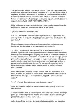 "¿No es juzgar los aciertos y errores de información de antigua y nueva de lo que estamos aprendiendo? Además, si lo tomas todo, se complicara cuando el desarrollo la industria aeronáutica se diversifique, y sin duda la mente-dudara. Desde que el sector privado unió, la industria entera se apresura, no sólo se forman nuevos registros, la cronología se actualiza regular... ¡WAH! ¡Espera un segundo, Kuroko! ¡NO ES UN POCO DEMASIADO...! " Shirai está sosteniendo un conjunto de ropa interior que tiene estadísticas de defensa muy bajas, son tan bajas que Mikoto se sorprendió. "¿Ngh? ¿Onee-sama, has dicho algo? " "En... he... no importa, cada uno tiene sus preferencias de ropa interior. Sin embargo, tratar de no quedar atrapada por los supervisores o instructores del dormitorio. " Mikoto evita estar mirando directamente ese espantoso conjunto de ropa interior que Shirai sostiene en la mano y ajusta su respiración. "¿Cómo?... Sin embargo, la situación actual es realmente problemática. Aquellas organizaciones que originalmente tenían una zona de lanzamiento no desean que los recién llegados vengan y líen las cosas cuando se desarrolla la industria. Las organizaciones con las nuevas tecnologías sin embargo, quieren probar al mundo que la nueva tecnología es mucho más barata y más segura que los cohetes y aviones antiguos. Vieja y nueva tecnología, por un lado se apoya, por el otro seria perder terreno. Por eso todo el mundo han hecho lanzamientos de cohetes en el aire, para demostrar la confianza de sus patrocinadores. " Aunque Mikoto está haciendo lo mejor para no mirar a la ropa interior en la mano de Shirai, ella todavía no puede resistir la tentación de echar un vistazo. Ella murmura: "En lugar de usar esas cosas, es posible también no usar nada..." "¿Hm? ¿Por qué Onee-sama está tratando de no mirarme? " Shirai recoge varios conjuntos de ropa interior que le gustan y lo dice con desconfianza, "Ciudad Academia en sí es una excepción, tiene tanto vieja y nueva tecnología, por lo que no hay tal problema. Y como el 'Gobierno del Japón’ es el mayor patrocinador, deben sentirse bien... ugh..." Antes de que Shirai terminara de hablar, ella traza sus labios con los dedos.  