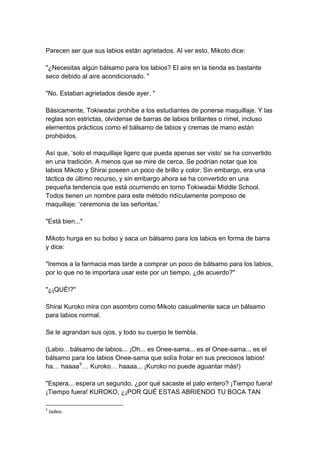 Parecen ser que sus labios están agrietados. Al ver esto, Mikoto dice: "¿Necesitas algún bálsamo para los labios? El aire en la tienda es bastante seco debido al aire acondicionado. " "No. Estaban agrietados desde ayer. " Básicamente, Tokiwadai prohíbe a los estudiantes de ponerse maquillaje. Y las reglas son estrictas, olvídense de barras de labios brillantes o rímel, incluso elementos prácticos como el bálsamo de labios y cremas de mano están prohibidos. Así que, ‘solo el maquillaje ligero que pueda apenas ser visto’ se ha convertido en una tradición. A menos que se mire de cerca, Se podrían notar que los labios Mikoto y Shirai poseen un poco de brillo y color. Sin embargo, era una táctica de último recurso, y sin embargo ahora se ha convertido en una pequeña tendencia que está ocurriendo en torno Tokiwadai Middle School. Todos tienen un nombre para este método ridículamente pomposo de maquillaje: ‘ceremonia de las señoritas.’ "Está bien..." Mikoto hurga en su bolso y saca un bálsamo para los labios en forma de barra y dice: "Iremos a la farmacia mas tarde a comprar un poco de bálsamo para los labios, por lo que no te importara usar este por un tiempo, ¿de acuerdo?" "¿¡QUÉ!?" Shirai Kuroko mira con asombro como Mikoto casualmente saca un bálsamo para labios normal. Se le agrandan sus ojos, y todo su cuerpo le tiembla. (Labio…bálsamo de labios... ¡Oh... es Onee-sama... es el Onee-sama... es el bálsamo para los labios Onee-sama que solía frotar en sus preciosos labios! ha… haaaa5… Kuroko… haaaa... ¡Kuroko no puede aguantar más!) "Espera... espera un segundo, ¿por qué sacaste el palo entero? ¡Tiempo fuera! ¡Tiempo fuera! KUROKO, ¿¡POR QUÉ ESTAS ABRIENDO TU BOCA TAN 
5 Jadeo.  