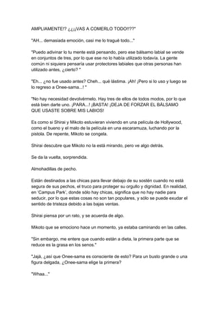 AMPLIAMENTE!? ¿¿¡¡VAS A COMERLO TODO!!??" "AH... demasiada emoción, casi me lo tragué todo..." "Puedo adivinar lo tu mente está pensando, pero ese bálsamo labial se vende en conjuntos de tres, por lo que ese no lo había utilizado todavía. La gente común ni siquiera pensaría usar protectores labiales que otras personas han utilizado antes, ¿cierto? " "Eh... ¿no fue usado antes? Cheh... qué lástima. ¡Ah! ¡Pero si lo uso y luego se lo regreso a Onee-sama...! " "No hay necesidad devolvérmelo. Hay tres de ellos de todos modos, por lo que está bien darte uno. ¡PARA...! ¡BASTA! ¡DEJA DE FORZAR EL BÁLSAMO QUE USASTE SOBRE MIS LABIOS! Es como si Shirai y Mikoto estuvieran viviendo en una película de Hollywood, como el bueno y el malo de la película en una escaramuza, luchando por la pistola. De repente, Mikoto se congela. Shirai descubre que Mikoto no la está mirando, pero ve algo detrás. Se da la vuelta, sorprendida. Almohadillas de pecho. Están destinados a las chicas para llevar debajo de su sostén cuando no está segura de sus pechos, el truco para proteger su orgullo y dignidad. En realidad, en ‘Campus Park’, donde sólo hay chicas, significa que no hay nadie para seducir, por lo que estas cosas no son tan populares, y sólo se puede exudar el sentido de tristeza debido a las bajas ventas. Shirai piensa por un rato, y se acuerda de algo. Mikoto que se emociono hace un momento, ya estaba caminando en las calles. "Sin embargo, me entere que cuando están a dieta, la primera parte que se reduce es la grasa en los senos." "Jajá, ¿así que Onee-sama es consciente de esto? Para un busto grande o una figura delgada, ¿Onee-sama elige la primera? "Whaa..."  