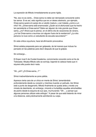 La expresión de Mikoto inmediatamente se pone rígida. "No, eso no es cierto... Onee-sama no debe ser demasiado consciente sobre los senos. Si es así, esto significa que es un deseo abstracto, por ejemplo, Onee-sama quiere el cuerpo de un adulto maduro, y ser tratada ¿como a un niño? Ah, ¡Onee-sama está enamorada! ¿Quién es el afortunado que ha hecho tan persistente a Onee-sama? Debe ser alguien de más grande que Onee- sama, ¿no? Ahora que lo pienso, en el último día de vacaciones de verano, ¿no fue Onee-sama a reunirse con alguien fuera de la residencia? ¿La otra persona no luce como un estudiante de escuela secundaria? " En esta critica coyuntura, hace tal afirmación provocativa. Shirai estaba preparada para ser golpeada, de tal manera que incluso ha pensado en las palabras para decir después de que la golpee. Sin embargo... El Esper nivel 5 de Ciudad Academia, comúnmente conocido como el As de Tokiwadai, Misaka Mikoto sólo se sonroja, bajando la cabeza hasta que ni siquiera ella puede decir nada. 
"Ah, ¿eh? ¿O-Onee-sama...? " Shirai inadvertidamente se pone pálida. 
Aparece cierta cara de un chico en mente de Shirai, lamentándolo profundamente desde su corazón y mientras muerde un pañuelo. Así Shirai está a punto de desgarrarlo, Mikoto finalmente se queda atrás y revela una mirada de desinterés, sin embargo, mirando a hurtadillas aquellas almohadillas de pecho desde la esquina de sus ojos, murmurando: "Oh ... y pensar que algunas personas utilizan este artilugio." A pesar de que está tratando de mirar a la distancia, está prácticamente admitiendo su culpa.  