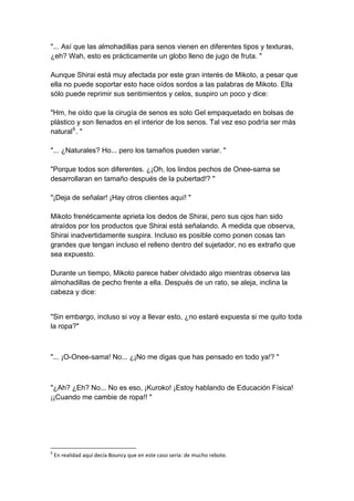 "... Así que las almohadillas para senos vienen en diferentes tipos y texturas, ¿eh? Wah, esto es prácticamente un globo lleno de jugo de fruta. " Aunque Shirai está muy afectada por este gran interés de Mikoto, a pesar que ella no puede soportar esto hace oídos sordos a las palabras de Mikoto. Ella sólo puede reprimir sus sentimientos y celos, suspiro un poco y dice: "Hm, he oído que la cirugía de senos es solo Gel empaquetado en bolsas de plástico y son llenados en el interior de los senos. Tal vez eso podría ser más natural6. " "... ¿Naturales? Ho... pero los tamaños pueden variar. " "Porque todos son diferentes. ¿¡Oh, los lindos pechos de Onee-sama se desarrollaran en tamaño después de la pubertad!? " "¡Deja de señalar! ¡Hay otros clientes aquí! " Mikoto frenéticamente aprieta los dedos de Shirai, pero sus ojos han sido atraídos por los productos que Shirai está señalando. A medida que observa, Shirai inadvertidamente suspira. Incluso es posible como ponen cosas tan grandes que tengan incluso el relleno dentro del sujetador, no es extraño que sea expuesto. Durante un tiempo, Mikoto parece haber olvidado algo mientras observa las almohadillas de pecho frente a ella. Después de un rato, se aleja, inclina la cabeza y dice: 
"Sin embargo, incluso si voy a llevar esto, ¿no estaré expuesta si me quito toda la ropa?" 
"... ¡O-Onee-sama! No... ¿¡No me digas que has pensado en todo ya!? " 
"¿Ah? ¿Eh? No... No es eso, ¡Kuroko! ¡Estoy hablando de Educación Física! ¡¡Cuando me cambie de ropa!! " 
6 En realidad aquí decía Bouncy que en este caso sería: de mucho rebote.  