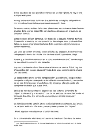 Sobre esta base de este plantel escolar que es tan lisa y plana, no hay ni una sola pisca de polvo. No hay siquiera una tiza blanca en el suelo que se utiliza para dibujar líneas con normalidad durante los programas de educación física. En este momento, es hora de lección, y la escuela está actualmente en fase de pruebas de la energía Esper ITS, pero las líneas dibujadas en el suelo no se dibujaron con tiza. Estas líneas se dibujan por la luz. Por debajo de la escuela, millones de micro fibras están enterrados. Al concentrar la luz liberada por estos puntos de fibra óptica, se puede crear diferentes luces. Esto es similar a cómo funciona un boletín electrónico. Las luces se centran en Shirai, con un círculo a su alrededor. Con otro círculo más pequeño dentro del círculo, una forma de abanico grande se dibuja. Parece que son líneas utilizadas en el concurso de Putt de tiro1, pero el ángulo de este abanico es mucho más estrecho. Hay muchos de esta misma forma sobre el terreno. Al lado de Shirai, hay otra chica vestida con ropa de educación física. Este lugar se siente como si fuera una caja bateo. La capacidad de Shirai es "tele transportación". Básicamente, ella puede tele transportar cualquier cosa que toca (incluida ella misma) haciendo caso omiso de las tres dimensiones y enviarlo lejos. Sin embargo, ella sólo puede tele transportar las cosas que puede tocar. El nivel de "tele transportación" depende de tres factores: El 'tamaño del objeto’, la ‘distancia’ y la ‘exactitud’. Uno de los métodos de control es similar al concurso de putt de tiro, pero esta prueba requiere ambos: distancia y precisión. En Tokiwadai Middle School, Shirai es la única tele transportadora. Las chicas de pie junto a ella son diferentes, ya que poseen poderes tipo ‘disparo’. ¡Pum!, algo cae más alejado de la visión de Shirai. 
Es la bolsa que ella tele transporto usando su habilidad. Está llena de arena, 
1 *Putt: Significa golpe corto, putt de tiro es el área cuando un golfista tirara la bola cerca de donde está el hoyo.  