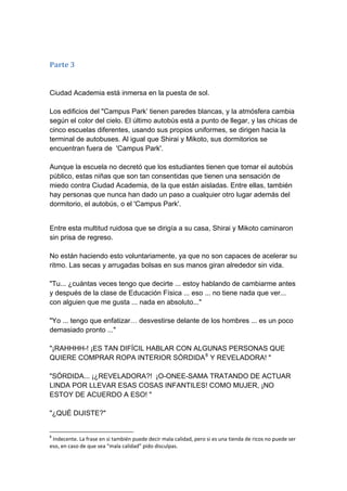 Parte 3 Ciudad Academia está inmersa en la puesta de sol. Los edificios del "Campus Park’ tienen paredes blancas, y la atmósfera cambia según el color del cielo. El último autobús está a punto de llegar, y las chicas de cinco escuelas diferentes, usando sus propios uniformes, se dirigen hacia la terminal de autobuses. Al igual que Shirai y Mikoto, sus dormitorios se encuentran fuera de 'Campus Park'. Aunque la escuela no decretó que los estudiantes tienen que tomar el autobús público, estas niñas que son tan consentidas que tienen una sensación de miedo contra Ciudad Academia, de la que están aisladas. Entre ellas, también hay personas que nunca han dado un paso a cualquier otro lugar además del dormitorio, el autobús, o el 'Campus Park'. 
Entre esta multitud ruidosa que se dirigía a su casa, Shirai y Mikoto caminaron sin prisa de regreso. No están haciendo esto voluntariamente, ya que no son capaces de acelerar su ritmo. Las secas y arrugadas bolsas en sus manos giran alrededor sin vida. "Tu... ¿cuántas veces tengo que decirte ... estoy hablando de cambiarme antes y después de la clase de Educación Física ... eso ... no tiene nada que ver... con alguien que me gusta ... nada en absoluto..." "Yo ... tengo que enfatizar… desvestirse delante de los hombres ... es un poco demasiado pronto ..." "¡RAHHHH-! ¡ES TAN DIFÍCIL HABLAR CON ALGUNAS PERSONAS QUE QUIERE COMPRAR ROPA INTERIOR SÓRDIDA8 Y REVELADORA! " "SÓRDIDA... ¡¿REVELADORA?! ¡O-ONEE-SAMA TRATANDO DE ACTUAR LINDA POR LLEVAR ESAS COSAS INFANTILES! COMO MUJER, ¡NO ESTOY DE ACUERDO A ESO! " "¿QUÉ DIJISTE?" 
8 Indecente. La frase en si también puede decir mala calidad, pero si es una tienda de ricos no puede ser eso, en caso de que sea “mala calidad” pido disculpas.  