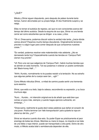 "¿QUÉ?" Mikoto y Shirai siguen disputando, pero después de pelear durante tanto tiempo, fueron abrumadas por su propia fatiga. El dúo finalmente suspira y se relaja. Ellas no toman el autobús de regreso, así que no son conscientes acerca del tiempo del último autobús. Desde la esquina de sus ojos, Shirai ve una tienda cerrar así como estudiantes que se dirigen a su casa, y dice: "Oh sí, Onee-sama, podemos discutir sobre la verdad más tarde, ¿hacia dónde vamos ahora? Pasamos mucho tiempo discutiendo. Originalmente teníamos previsto ir a algún lugar para comer después de que compramos nuestras cosas. " "Es verdad, podemos resolver este malentendido más adelante. ¿No es demasiado tarde hoy? Especialmente cuando las tiendas en ‘Campus Park’ cierran muy pronto". "Uf, Pero una vez que salgamos de 'Campus Park’, habrá muchas tiendas que se abrirán en este momento. Tal vez podamos ir ordenar un postre combinado del ‘Black-honey Hall’... " "Ahhh, Kuroko, normalmente no te puedes resistir a la tentación. No es extraño que algunas partes de tu cuerpo sean tan... ugh! " Como Mikoto ridiculiza Shirai, a mitad de camino puede sentir una tremenda aura asesina. Shirai, que está a su lado, baja la cabeza, escondiendo su expresión, y su boca murmura algo. "Kuro… Kuroko... mi intención original era la de añadir que está bien que comas un poco más, siempre y cuando hagas ejercicio suficiente, sin embargo... " "Onee-sama, realmente te gusta decir estas palabras que dañan el corazón de una joven. Podría terminar con 'tele transportación' para quitarte la ropa en plena luz del día, ¿no? " Shirai se retuerce cuando dice esto. Su poder Esper es prácticamente el peor enemigo de todas las chicas. Mientras su mano lo toque, no importa si se trata de una falda o ropa interior, puede ser transportado a otra parte. Dicho de otro modo, si Mikoto acaba total o semidesnuda dependen de ella.  