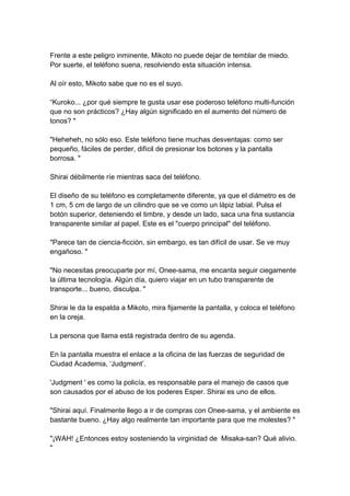 Frente a este peligro inminente, Mikoto no puede dejar de temblar de miedo. Por suerte, el teléfono suena, resolviendo esta situación intensa. Al oír esto, Mikoto sabe que no es el suyo. “Kuroko... ¿por qué siempre te gusta usar ese poderoso teléfono multi-función que no son prácticos? ¿Hay algún significado en el aumento del número de tonos? " "Heheheh, no sólo eso. Este teléfono tiene muchas desventajas: como ser pequeño, fáciles de perder, difícil de presionar los botones y la pantalla borrosa. " Shirai débilmente ríe mientras saca del teléfono. El diseño de su teléfono es completamente diferente, ya que el diámetro es de 1 cm, 5 cm de largo de un cilindro que se ve como un lápiz labial. Pulsa el botón superior, deteniendo el timbre, y desde un lado, saca una fina sustancia transparente similar al papel. Este es el "cuerpo principal" del teléfono. "Parece tan de ciencia-ficción, sin embargo, es tan difícil de usar. Se ve muy engañoso. " "No necesitas preocuparte por mí, Onee-sama, me encanta seguir ciegamente la última tecnología. Algún día, quiero viajar en un tubo transparente de transporte... bueno, disculpa. " Shirai le da la espalda a Mikoto, mira fijamente la pantalla, y coloca el teléfono en la oreja. La persona que llama está registrada dentro de su agenda. En la pantalla muestra el enlace a la oficina de las fuerzas de seguridad de Ciudad Academia, ‘Judgment’. 'Judgment ' es como la policía, es responsable para el manejo de casos que son causados por el abuso de los poderes Esper. Shirai es uno de ellos. "Shirai aquí. Finalmente llego a ir de compras con Onee-sama, y el ambiente es bastante bueno. ¿Hay algo realmente tan importante para que me molestes? " "¡WAH! ¿Entonces estoy sosteniendo la virginidad de Misaka-san? Qué alivio. "  