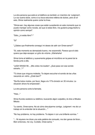 La otra persona que está en el teléfono es también un miembro de ‘Judgment’. La voz suena dulce, como si su boca estuviera rellena de dulces, pero al oír esto, Shirai realmente quiere cortar la línea. "Shirai-san, hay algunas cosas que están sucediendo en este momento que no puedo manejar como novata, así que si estas libre, me gustaría preguntarte tu opinión como sempai". "Sólo ¿‘si estás libre’? " "Sí" "¿Sabes que finalmente conseguí mi deseo de salir con Onee-sama?" "Sí, este momento es demasiado bueno, me sorprendió. Parece que el cielo quiere que deje escapar un grito de victoria. ¡Wahahaha! Shirai toma el teléfono y suavemente golpea el micrófono en la pared de la tienda junto a ella. "¡UGH WHAA! Mi... ¡Mis oídos me duelen! ¿Qué pasa con ese sonido extraño...? " "Tú dices que ninguna molestia, Te dejare escuchar el sonido de las uñas rascando en vidrio, ¿Está bien?" "De-De todos modos, por favor, llega a la 177a división en 30 minutos. La situación ahora ha empeorado”. La otra persona corta la llamada. "Haiz..." Shirai Kuroko sostiene su teléfono, buscando algún culpable y le dice a Misaka Mikoto: "Lo siento, Onee-sama. No sé cómo disculparme contigo. Judgment me dio un trabajo sin la entender de la situación... " "No hay problema, no hay problema. Te dejare ir con una brillante sonrisa. " "... Ni siquiera me dices una sola palabra de consuelo, me dan ganas de llorar... Bien entonces, me voy. Cuídate, Onee-sama. "  