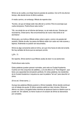 Shirai se da vuelta y se dirige hacia la parada de autobús. Con el fin de ahorrar tiempo, ella decide tomar el último autobús. A medio camino, sin embargo, Mikoto de repente dice: “Kuroko, sé que el trabajo está más allá de tu control, Pero te aconsejo que vuelva temprano. Podría llover esta noche. " "Oh, me olvidé de ver el informe del tiempo, no sé nada de eso. Gracias por recordarme, Onee-sama. Nos encontraremos de nuevo más tarde en el dormitorio”. Shirai gira y se inclina a Mikoto antes volver a girar y correr a la parada del autobús. Detrás de ella, los pasos de Mikoto están son cada vez más suaves y lejanos, finalmente no podían ser escuchados. Shirai es algo consciente sobre el clima, así que mira hacia el cielo de la tarde. No hay señales de lluvia que se acerquen pronto. (¿Eh...?) De repente, Shirai siente lo que Mikoto acaba de decir no se siente bien. Podría llover esta noche. Estas palabras pueden parecer normales, pero esto es Ciudad Academia. Cuenta con tres conjuntos de satélites, y uno de ellos es el ‘Tree Diagram’, que tiene una capacidad de simulación perfecta. En otras palabras, los residentes de la Ciudad Academia ni siquiera se usan la palabra "tal vez" para describir el clima. (Si es así, Onee-sama...) Aunque las palabras Mikoto pusieron a Shirai inestable, Shirai decide continuar con el trabajo de ayuda. El último autobús saldrá en diez minutos. Shirai se aferra a su seca y arrugada bolsa mientras se apresura hacia su destino que no puede ver. Sin saberlo, la menor duda en el corazón de Shirai se desvanece por completo.  