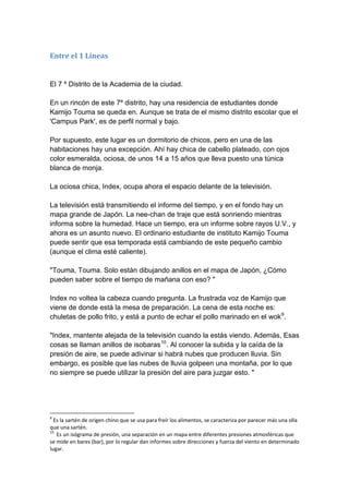 Entre el 1 Líneas El 7 º Distrito de la Academia de la ciudad. En un rincón de este 7º distrito, hay una residencia de estudiantes donde Kamijo Touma se queda en. Aunque se trata de el mismo distrito escolar que el 'Campus Park', es de perfil normal y bajo. Por supuesto, este lugar es un dormitorio de chicos, pero en una de las habitaciones hay una excepción. Ahí hay chica de cabello plateado, con ojos color esmeralda, ociosa, de unos 14 a 15 años que lleva puesto una túnica blanca de monja. La ociosa chica, Index, ocupa ahora el espacio delante de la televisión. La televisión está transmitiendo el informe del tiempo, y en el fondo hay un mapa grande de Japón. La nee-chan de traje que está sonriendo mientras informa sobre la humedad. Hace un tiempo, era un informe sobre rayos U.V., y ahora es un asunto nuevo. El ordinario estudiante de instituto Kamijo Touma puede sentir que esa temporada está cambiando de este pequeño cambio (aunque el clima esté caliente). "Touma, Touma. Solo están dibujando anillos en el mapa de Japón, ¿Cómo pueden saber sobre el tiempo de mañana con eso? " Index no voltea la cabeza cuando pregunta. La frustrada voz de Kamijo que viene de donde está la mesa de preparación. La cena de esta noche es: chuletas de pollo frito, y está a punto de echar el pollo marinado en el wok9. "Index, mantente alejada de la televisión cuando la estás viendo. Además, Esas cosas se llaman anillos de isobaras10. Al conocer la subida y la caída de la presión de aire, se puede adivinar si habrá nubes que producen lluvia. Sin embargo, es posible que las nubes de lluvia golpeen una montaña, por lo que no siempre se puede utilizar la presión del aire para juzgar esto. " 
9 Es la sartén de origen chino que se usa para freír los alimentos, se caracteriza por parecer más una olla que una sartén. 
10 Es un isógrama de presión, una separación en un mapa entre diferentes presiones atmosféricas que se mide en bares (bar), por lo regular dan informes sobre direcciones y fuerza del viento en determinado lugar.  