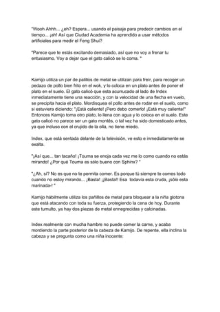 "Wooh Ahhh... ¿eh? Espera... usando el paisaje para predecir cambios en el tiempo... ¡ah! Así que Ciudad Academia ha aprendido a usar métodos artificiales para medir el Feng Shui? "Parece que te estás excitando demasiado, así que no voy a frenar tu entusiasmo. Voy a dejar que el gato calicó se lo coma. " Kamijo utiliza un par de palillos de metal se utilizan para freír, para recoger un pedazo de pollo bien frito en el wok, y lo coloca en un plato antes de poner el plato en el suelo. El gato calicó que esta acurrucado al lado de Index inmediatamente tiene una reacción, y con la velocidad de una flecha en vuelo, se precipita hacia el plato. Mordisquea el pollo antes de rodar en el suelo, como si estuviera diciendo: "¡Está caliente! ¡Pero debo comerlo! ¡Está muy caliente!" Entonces Kamijo toma otro plato, lo llena con agua y lo coloca en el suelo. Este gato calicó no parece ser un gato montés, o tal vez ha sido domesticado antes, ya que incluso con el crujido de la olla, no tiene miedo. Index, que está sentada delante de la televisión, ve esto e inmediatamente se exalta. "¡Así que... tan tacaño! ¡Touma se enoja cada vez me lo como cuando no estás mirando! ¿Por qué Touma es sólo bueno con Sphinx? " "¿Ah, sí? No es que no te permita comer. Es porque tú siempre te comes todo cuando no estoy mirando... ¡Basta! ¡¡Basta!! Esa todavía esta cruda, ¡sólo esta marinada-! " Kamijo hábilmente utiliza los pañillos de metal para bloquear a la niña glotona que está atacando con toda su fuerza, protegiendo la cena de hoy. Durante este tumulto, ya hay dos piezas de metal ennegrecidas y calcinadas. 
Index realmente con mucha hambre no puede comer la carne, y acaba mordiendo la parte posterior de la cabeza de Kamijo. De repente, ella inclina la cabeza y se pregunta como una niña inocente:  