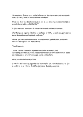 "Sin embargo, Touma, ¿por qué el informe del tiempo de nee-chan a menudo se equivoca? ¿Tiene la estupidez algo rentable? " "Para que decir eso de alguien que es así, la nee-chan reportera del tiempo es también lamentable... ¡OWOWOW!" El grito del chico acompaña el sonido de afilados dientes mordiendo. "¡Por-Porque el reporte del clima no es fiable al 100%! Lo solía ser, pero parece que el dispositivo que lo calcula está roto. " Parece que hay muchas dudas en la cabeza Index, pero Kamijo no tiene la intención de explicar con más detalles. "Tree Diagram". Uno de los tres satélites que poseen la Ciudad Academia, una supercomputadora que puede predecir con exactitud cómo se moverían todas las moléculas de aire. Sin embargo, ya no existe ahora. Kamijo mira fijamente la pantalla. El informe del tiempo que perdió ese instrumento tan perfecto acabo, y lo que lo sustituye es el informe de tráfico dentro de Ciudad Academia. 
 