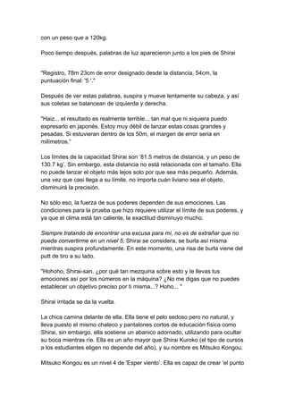 con un peso que a 120kg. Poco tiempo después, palabras de luz aparecieron junto a los pies de Shirai 
"Registro, 78m 23cm de error designado desde la distancia, 54cm, la puntuación final: '5 '." Después de ver estas palabras, suspira y mueve lentamente su cabeza, y así sus coletas se balancean de izquierda y derecha. "Haiz... el resultado es realmente terrible... tan mal que ni siquiera puedo expresarlo en japonés. Estoy muy débil de lanzar estas cosas grandes y pesadas. Si estuvieran dentro de los 50m, el margen de error seria en milímetros.” Los límites de la capacidad Shirai son ‘81.5 metros de distancia, y un peso de 130.7 kg’. Sin embargo, esta distancia no está relacionada con el tamaño. Ella no puede lanzar el objeto más lejos solo por que sea más pequeño. Además, una vez que casi llega a su límite, no importa cuán liviano sea el objeto, disminuirá la precisión. No sólo eso, la fuerza de sus poderes dependen de sus emociones. Las condiciones para la prueba que hizo requiere utilizar el límite de sus poderes, y ya que el clima está tan caliente, la exactitud disminuyo mucho. Siempre tratando de encontrar una excusa para mí, no es de extrañar que no pueda convertirme en un nivel 5, Shirai se considera, se burla así misma mientras suspira profundamente. En este momento, una risa de burla viene del putt de tiro a su lado. "Hohoho, Shirai-san, ¿por qué tan mezquina sobre esto y te llevas tus emociones así por los números en la máquina? ¿No me digas que no puedes establecer un objetivo preciso por ti misma...? Hoho... " Shirai irritada se da la vuelta. La chica camina delante de ella. Ella tiene el pelo sedoso pero no natural, y lleva puesto el mismo chaleco y pantalones cortos de educación física como Shirai, sin embargo, ella sostiene un abanico adornado, utilizando para ocultar su boca mientras ríe. Ella es un año mayor que Shirai Kuroko (el tipo de cursos a los estudiantes eligen no depende del año), y su nombre es Mitsuko Kongou. Mitsuko Kongou es un nivel 4 de 'Esper viento’. Ella es capaz de crear ‘el punto  