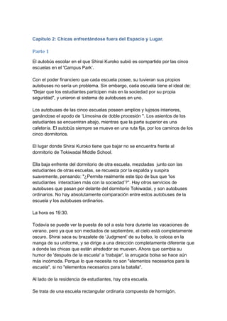 Capítulo 2: Chicas enfrentándose fuera del Espacio y Lugar. 
Parte 1 
El autobús escolar en el que Shirai Kuroko subió es compartido por las cinco escuelas en el 'Campus Park’. Con el poder financiero que cada escuela posee, su tuvieran sus propios autobuses no sería un problema. Sin embargo, cada escuela tiene el ideal de: "Dejar que los estudiantes participen más en la sociedad por su propia seguridad", y unieron el sistema de autobuses en uno. Los autobuses de las cinco escuelas poseen amplios y lujosos interiores, ganándose el apodo de ‘Limosina de doble procesión ". Los asientos de los estudiantes se encuentran abajo, mientras que la parte superior es una cafetería. El autobús siempre se mueve en una ruta fija, por los caminos de los cinco dormitorios. El lugar donde Shirai Kuroko tiene que bajar no se encuentra frente al dormitorio de Tokiwadai Middle School. Ella baja enfrente del dormitorio de otra escuela, mezcladas junto con las estudiantes de otras escuelas, se recuesta por la espalda y suspira suavemente, pensando: "¿Permite realmente este tipo de bus que ‘los estudiantes interactúen más con la sociedad’?". Hay otros servicios de autobuses que pasan por delante del dormitorio Tokiwadai, y son autobuses ordinarios. No hay absolutamente comparación entre estos autobuses de la escuela y los autobuses ordinarios. La hora es 19:30. Todavía se puede ver la puesta de sol a esta hora durante las vacaciones de verano, pero ya que son mediados de septiembre, el cielo está completamente oscuro. Shirai saca su brazalete de ‘Judgment’ de su bolso, lo coloca en la manga de su uniforme, y se dirige a una dirección completamente diferente que a donde las chicas que están alrededor se mueven. Ahora que cambia su humor de 'después de la escuela' a 'trabajar', la arrugada bolsa se hace aún más incómoda. Porque lo que necesita no son "elementos necesarios para la escuela", si no "elementos necesarios para la batalla". Al lado de la residencia de estudiantes, hay otra escuela. Se trata de una escuela rectangular ordinaria compuesta de hormigón,  