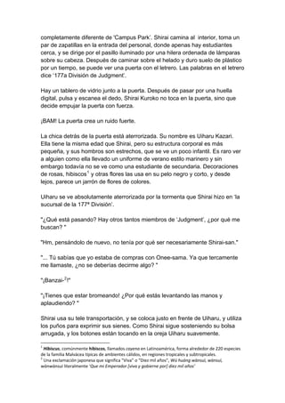 completamente diferente de 'Campus Park’. Shirai camina al interior, toma un par de zapatillas en la entrada del personal, donde apenas hay estudiantes cerca, y se dirige por el pasillo iluminado por una hilera ordenada de lámparas sobre su cabeza. Después de caminar sobre el helado y duro suelo de plástico por un tiempo, se puede ver una puerta con el letrero. Las palabras en el letrero dice ‘177a División de Judgment’. Hay un tablero de vidrio junto a la puerta. Después de pasar por una huella digital, pulsa y escanea el dedo, Shirai Kuroko no toca en la puerta, sino que decide empujar la puerta con fuerza. ¡BAM! La puerta crea un ruido fuerte. La chica detrás de la puerta está aterrorizada. Su nombre es Uiharu Kazari. Ella tiene la misma edad que Shirai, pero su estructura corporal es más pequeña, y sus hombros son estrechos, que se ve un poco infantil. Es raro ver a alguien como ella llevado un uniforme de verano estilo marinero y sin embargo todavía no se ve como una estudiante de secundaria. Decoraciones de rosas, hibiscos1 y otras flores las usa en su pelo negro y corto, y desde lejos, parece un jarrón de flores de colores. Uiharu se ve absolutamente aterrorizada por la tormenta que Shirai hizo en ‘la sucursal de la 177ª División’. "¿Qué está pasando? Hay otros tantos miembros de ‘Judgment’, ¿por qué me buscan? " "Hm, pensándolo de nuevo, no tenía por qué ser necesariamente Shirai-san." "... Tú sabías que yo estaba de compras con Onee-sama. Ya que tercamente me llamaste, ¿no se deberías decirme algo? " "¡Banzai-2!" "¡Tienes que estar bromeando! ¿Por qué estás levantando las manos y aplaudiendo? " Shirai usa su tele transportación, y se coloca justo en frente de Uiharu, y utiliza los puños para exprimir sus sienes. Como Shirai sigue sosteniendo su bolsa arrugada, y los botones están tocando en la oreja Uiharu suavemente. 
1 Hibiscus, comúnmente hibiscos, llamados cayena en Latinoamérica, forma alrededor de 220 especies de la familia Malvácea típicas de ambientes cálidos, en regiones tropicales y subtropicales. 
2 Una exclamación japonesa que significa "Viva” o “Diez mil años", Wú huáng wànsuì, wànsuì, wànwànsuì literalmente ‘Que mi Emperador [viva y gobierne por] diez mil años’  