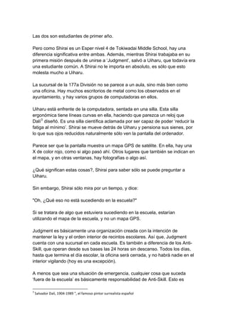 Las dos son estudiantes de primer año. Pero como Shirai es un Esper nivel 4 de Tokiwadai Middle School, hay una diferencia significativa entre ambas. Además, mientras Shirai trabajaba en su primera misión después de unirse a ‘Judgment’, salvó a Uiharu, que todavía era una estudiante común. A Shirai no le importa en absoluto, es sólo que esto molesta mucho a Uiharu. La sucursal de la 177a División no se parece a un aula, sino más bien como una oficina. Hay muchos escritorios de metal como los observados en el ayuntamiento, y hay varios grupos de computadoras en ellos. Uiharu está enfrente de la computadora, sentada en una silla. Esta silla ergonómica tiene líneas curvas en ella, haciendo que parezca un reloj que Dalí3 diseñó. Es una silla científica aclamada por ser capaz de poder ‘reducir la fatiga al mínimo’. Shirai se mueve detrás de Uiharu y pensiona sus sienes, por lo que sus ojos reducidos naturalmente sólo ven la pantalla del ordenador. Parece ser que la pantalla muestra un mapa GPS de satélite. En ella, hay una X de color rojo, como si algo pasó ahí. Otros lugares que también se indican en el mapa, y en otras ventanas, hay fotografías o algo así. ¿Qué significan estas cosas?, Shirai para saber sólo se puede preguntar a Uiharu. Sin embargo, Shirai sólo mira por un tiempo, y dice: "Oh, ¿Qué eso no está sucediendo en la escuela?" Si se tratara de algo que estuviera sucediendo en la escuela, estarían utilizando el mapa de la escuela, y no un mapa GPS. Judgment es básicamente una organización creada con la intención de mantener la ley y el orden interior de recintos escolares. Así que, Judgment cuenta con una sucursal en cada escuela. Es también a diferencia de los Anti- Skill, que operan desde sus bases las 24 horas sin descanso. Todos los días, hasta que termina el día escolar, la oficina será cerrada, y no habrá nadie en el interior vigilando (hoy es una excepción). A menos que sea una situación de emergencia, cualquier cosa que suceda ‘fuera de la escuela’ es básicamente responsabilidad de Anti-Skill. Esto es 
3 Salvador Dalí, 1904‐1989 ", el famoso pintor surrealista español  
