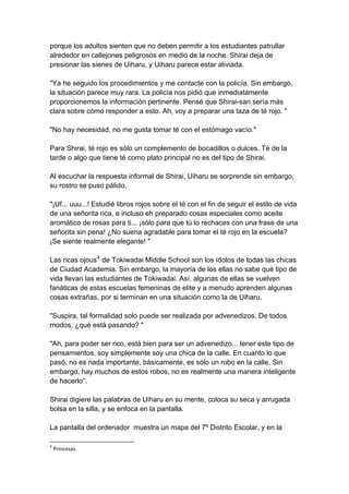 porque los adultos sienten que no deben permitir a los estudiantes patrullar alrededor en callejones peligrosos en medio de la noche. Shirai deja de presionar las sienes de Uiharu, y Uiharu parece estar aliviada. "Ya he seguido los procedimientos y me contacte con la policía. Sin embargo, la situación parece muy rara. La policía nos pidió que inmediatamente proporcionemos la información pertinente. Pensé que Shirai-san sería más clara sobre cómo responder a esto. Ah, voy a preparar una taza de té rojo. " "No hay necesidad, no me gusta tomar té con el estómago vacío." Para Shirai, té rojo es sólo un complemento de bocadillos o dulces. Té de la tarde o algo que tiene té como plato principal no es del tipo de Shirai. Al escuchar la respuesta informal de Shirai, Uiharu se sorprende sin embargo, su rostro se puso pálido. "¡Uf... uuu...! Estudié libros rojos sobre el té con el fin de seguir el estilo de vida de una señorita rica, e incluso eh preparado cosas especiales como aceite aromático de rosas para ti... ¡sólo para que tú lo rechaces con una frase de una señorita sin pena! ¿No suena agradable para tomar el té rojo en la escuela? ¡Se siente realmente elegante! " Las ricas ojous4 de Tokiwadai Middle School son los ídolos de todas las chicas de Ciudad Academia. Sin embargo, la mayoría de los ellas no sabe qué tipo de vida llevan las estudiantes de Tokiwadai. Así, algunas de ellas se vuelven fanáticas de estas escuelas femeninas de elite y a menudo aprenden algunas cosas extrañas, por si terminan en una situación como la de Uiharu. "Suspira, tal formalidad solo puede ser realizada por advenedizos. De todos modos, ¿qué está pasando? " "Ah, para poder ser rico, está bien para ser un advenedizo... tener este tipo de pensamientos, soy simplemente soy una chica de la calle. En cuanto lo que pasó, no es nada importante, básicamente, es sólo un robo en la calle. Sin embargo, hay muchos de estos robos, no es realmente una manera inteligente de hacerlo”. Shirai digiere las palabras de Uiharu en su mente, coloca su seca y arrugada bolsa en la silla, y se enfoca en la pantalla. La pantalla del ordenador muestra un mapa del 7º Distrito Escolar, y en la 
4 Princesas.  