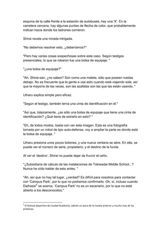 esquina de la calle frente a la estación de autobuses, hay una 'X'. En la carretera cercana, hay algunas puntas de flecha de color, que probablemente indican hacia donde los ladrones corrieron. Shirai revela una mirada intrigada. "No debemos resolver esto, ¿deberíamos?" "Pero hay varias cosas sospechosas sobre este caso. Según testigos presenciales, lo que se robaron fue una bolsa de equipaje. " "¿una bolsa de equipaje?" "Ah, Shirai-san, ¿no sabes? Son como una maleta, sólo que poseen ruedas debajo. No es frecuente que la gente a use esto cuando está viajando sola, así que la mayoría de las veces, son las azafatas son las que las están usando. " Uiharu explica simple pero eficaz. "Según el testigo, también tenía una cinta de identificación en él." "Así que, básicamente, ¿es sólo una bolsa de equipaje que tiene una cinta de identificación? ¿Qué tiene de extraño en esto? " "Eh, de todos modos, basta con ver esta imagen. Esta es una fotografía tomada por un robot de tipo auto-defensa, voy a ampliar la parte es donde está la bolsa de equipaje. " Uiharu presiona unos pocos botones, y una nueva ventana se abre. En ella, se puede ver el número de serie, propietario, y el destino de la funda. Al ver el ‘destino’, Shirai no puede dejar de fruncir el ceño. "¿Subsidiaria de cálculo de las instalaciones de Tokiwadai Middle School...? Nunca he oído hablar de esto antes. " "Ah, así que no hay tal lugar, ¿verdad? Es difícil para nosotros para contactar con 'Campus Park’, por lo que no podíamos confirmarlo. Oh, sí, incluso cuando Daihasei5 se acerca, ‘Campus Park' no es un escenario, por lo que no está abierto a los desconocidos." 
5 El festival deportivo de Ciudad Academia, sabrán un poco de la novela anterior y mucho mas de las próximas.  