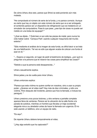 De cómo Uiharu dice esto, parece que Shirai se está poniendo aún más molesta. "He comprobado el número de serie de la funda, y no parece correcto. Aunque es cierto que hay un objeto con este número de serie que va a ser entregado, el contenido parece ser un dispositivo de refrigeración que se instalaría en un simulador de computadora. Pase lo que pase, ¿ese tipo de cosas no puede ser metido en una bolsa de equipaje? " "¿Qué se dijiste...? Está bien si son sólo las piezas de metal, pero nunca he oído hablar sobre 'Campus Park’ usando cualquier maquinaria del mundo exterior." "Sólo mediante el análisis de la imagen de esta funda, es difícil decir si se trata de una falsificación. Tal vez es sólo que alguien acaba de colocar una funda al azar en él. " "... Espera un segundo, en lugar de pedir el testimonio de testigos, ¿por qué no preguntar a la persona que le robaron las cosas para simplificar las cosas?" "Debido a que la persona está desaparecida..." Uiharu casualmente explica. Shirai jadea y se da vuelta para mirar Uiharu. Uiharu entonces explica: "Parece que esta víctima no quiere confiar en nosotros, sino a usar su propio poder. ¿Quieres ver el video real? Hay más de diez criminales, y sólo una víctima. Pero después del incidente, parece que hizo la llamada, e incluso los persiguió. " Uiharu presiona unos pocos botones, y otra ventana a pantalla completa aparece llena de ventanas. Parece ser la ubicación de la calle frente a la parada de autobús, mientras un hombre que llevaba un traje occidental elegante mira a su alrededor antes de hacer la llamada con urgencia. Él no está usando un teléfono, sino un equipo de radio. "Es aquí". De repente Uiharu detiene temporalmente el video. "¿Hay algo extraño que ha capturado?"  