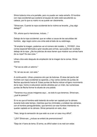 Shirai todavía mira a la pantalla, pero no puede ver nada extraño. El hombre con ropa occidental que sostiene el equipo de radio está sacudiendo su cabeza, por lo que su rostro no se puede ver claramente. "Shirai-san, Cuando la ropa occidental de la víctima se levante, ¿hay algo debajo?" "Eh, ahora que lo mencionas, incluso..." Debajo de la ropa occidental, que se volteo a causa de las sacudidas del hombre, algo negro como una cinta está al lado de su estómago. "Al ampliar la imagen, podemos ver el número del modelo. L_Y010021. Una correa especial fabricada a gran escala para armas, que puede ser ocultada debajo de la ropa. ¿No los policías de esos tienen que mostrar sus armas fuera de su ropa? Es esa cosa. " Uiharu dice esto después de ampliación de la imagen de la correa. Shirai sonríe: "Tal vez es sólo un adorno." "Sí, tal vez es así, con esto." A continuación, Uiharu presiona otro par de botones. El área del pecho del hombre con ropa occidental se agranda, y hay varios cientos de puntas de flechas apuntando hacia él. Estas puntas de flecha indican el ligero movimiento de la ropa. Como si estuvieran siendo atraídos por un imán, las numerosas puntas de flecha formar la silueta de una pistola. "Tenemos muy pocas imágenes aquí... es todo lo que tenemos. Shirai-san, ¿qué te parece? " Si no es que el hombre está tratando de evitar ser captado por la cámara durante todo este tiempo, mientras que los criminales y evitaban las cámaras, con el hombre persiguiéndolos, que terminó con ese hombre intentando no quedar captado en la cámara. Shirai pensando en esto, dice: "Haiz, tengo la sensación de que este va a ser un caso muy difícil". "¿Eh? Shirai-san, ¿incluso se enteró de premoniciones? "Deja de ir fuera de tema. El arma, es difícil saber si es real con estas  