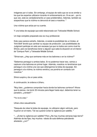 imágenes por sí solas. Sin embargo, el equipo de radio que se ve es similar a los que los expertos utilizaron durante mi entrenamiento en. Si es así... por lo que veo, este es verdaderamente un caso problemático. Además, también es sospechoso que la víctima no denunció el caso a nosotros. " Una víctima que actúa por su cuenta. Y una bolsa de equipaje que está relacionada con Tokiwadai Middle School. Un traje completo preparado eso es muy profesional. Este caso parece extraño. Además, si existe la posibilidad de un tiroteo, el 'Anti-Skill’ tendrá que cambiar su equipo de protección. Las posibilidades de Judgment participe en esto son escasas (ya que no todos son como nivel 4s Shirai), pero es beneficioso tener a alguien que sabe la situación en el interior de 'Campus Park’ y Tokiwadai Middle School. "Shirai-san, ¿Hay que centrarse más en los ladrones o en la víctima?" "Debemos perseguir a ambos lados. Si no podemos hacer eso, vamos a capturar a los ladrones en primer lugar. Además, nosotros no tendríamos que perseguir a la víctima una vez que obtengamos la bolsa de equipaje. Sin perseguir a la víctima, la víctima vendría y se pondría en contacto con nosotros." Shirai suspira y da un paso atrás. A continuación, le ordena a Uiharu. "Muy bien, ¿podemos comprobar hacia donde los ladrones corrieron? Ahora que lo pienso, me tomó 30 minutos para llegar hasta aquí, debemos tener su paradero, ¿verdad? " "Yo no lo creo." Uiharu dice casualmente. "Después de robar la bolsa de equipaje, no utilizaron algún vehículo, pero huyeron en el metro. Tal vez quieren evitar la vigilancia por satélite. " "... ¿Evitar la vigilancia por satélite? Pero ¿No hay muchas cámaras bajo tierra? Además de las fijas, hay muchos robots de auto-defensa patrullando alrededor, ¿no? "  